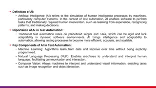  Definition of AI:
− Artificial Intelligence (AI) refers to the simulation of human intelligence processes by machines,
particularly computer systems. In the context of test automation, AI enables software to perform
tasks that traditionally required human intervention, such as learning from experience, recognizing
patterns, and making decisions.
 Importance of AI in Test Automation:
− Traditional test automation relies on predefined scripts and rules, which can be rigid and lack
adaptability in dynamic software environments. AI brings intelligence and adaptability to
automation, allowing testing processes to become more efficient, accurate, and scalable.
 Key Components of AI in Test Automation:
− Machine Learning: Algorithms learn from data and improve over time without being explicitly
programmed.
− Natural Language Processing (NLP): Enables machines to understand and interpret human
language, facilitating communication and interaction.
− Computer Vision: Allows machines to interpret and understand visual information, enabling tasks
such as image recognition and object detection.
 