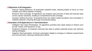 Objectives of AI Integration:
Improve Testing Efficiency: AI automates repetitive tasks, allowing testers to focus on more
complex and critical aspects of testing.
Enhance Test Coverage: AI algorithms can analyze vast amounts of data and execute tests
across various scenarios, leading to comprehensive test coverage.
Increase Testing Accuracy: AI-powered tools can detect subtle deviations and anomalies in
software behavior, ensuring thorough and precise testing.
Examples of AI Applications in Test Automation:
Intelligent Test Case Prioritization: AI algorithms prioritize test cases based on factors such
as risk, impact, and frequency of use.
Predictive Analysis: AI analyzes historical test data to predict potential issues and optimize
testing strategies.
Adaptive Test Automation: AI-driven automation adapts to changes in software requirements
and environments, reducing maintenance efforts.
 