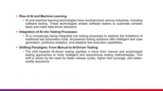  Rise of AI and Machine Learning:
− AI and machine learning technologies have revolutionized various industries, including
software testing. These technologies enable software testers to automate complex
tasks and make data-driven decisions.
 Integration of AI into Testing Processes:
− AI is increasingly being integrated into testing processes to address the limitations of
traditional test automation tools. AI-powered testing solutions offer intelligent test case
generation, predictive analytics, and adaptive test execution capabilities.
 Shifting Paradigms: From Manual to AI-Driven Testing:
− The shift towards AI-driven testing signifies a move from manual and script-based
testing approaches to more intelligent and autonomous testing methodologies. This
shift is driven by the need for faster release cycles, higher test coverage, and better-
quality assurance.
 
