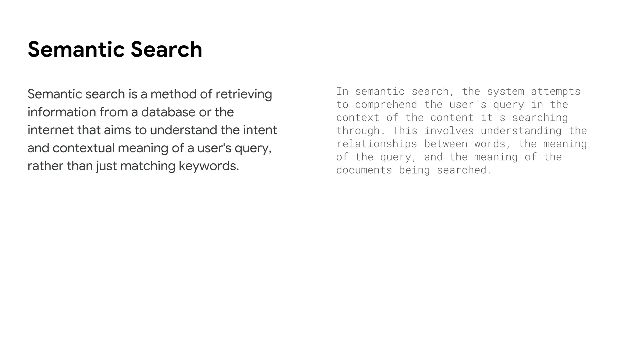 Semantic Search
Semantic search is a method of retrieving
information from a database or the
internet that aims to understand the intent
and contextual meaning of a user's query,
rather than just matching keywords.
In semantic search, the system attempts
to comprehend the user's query in the
context of the content it's searching
through. This involves understanding the
relationships between words, the meaning
of the query, and the meaning of the
documents being searched.
 