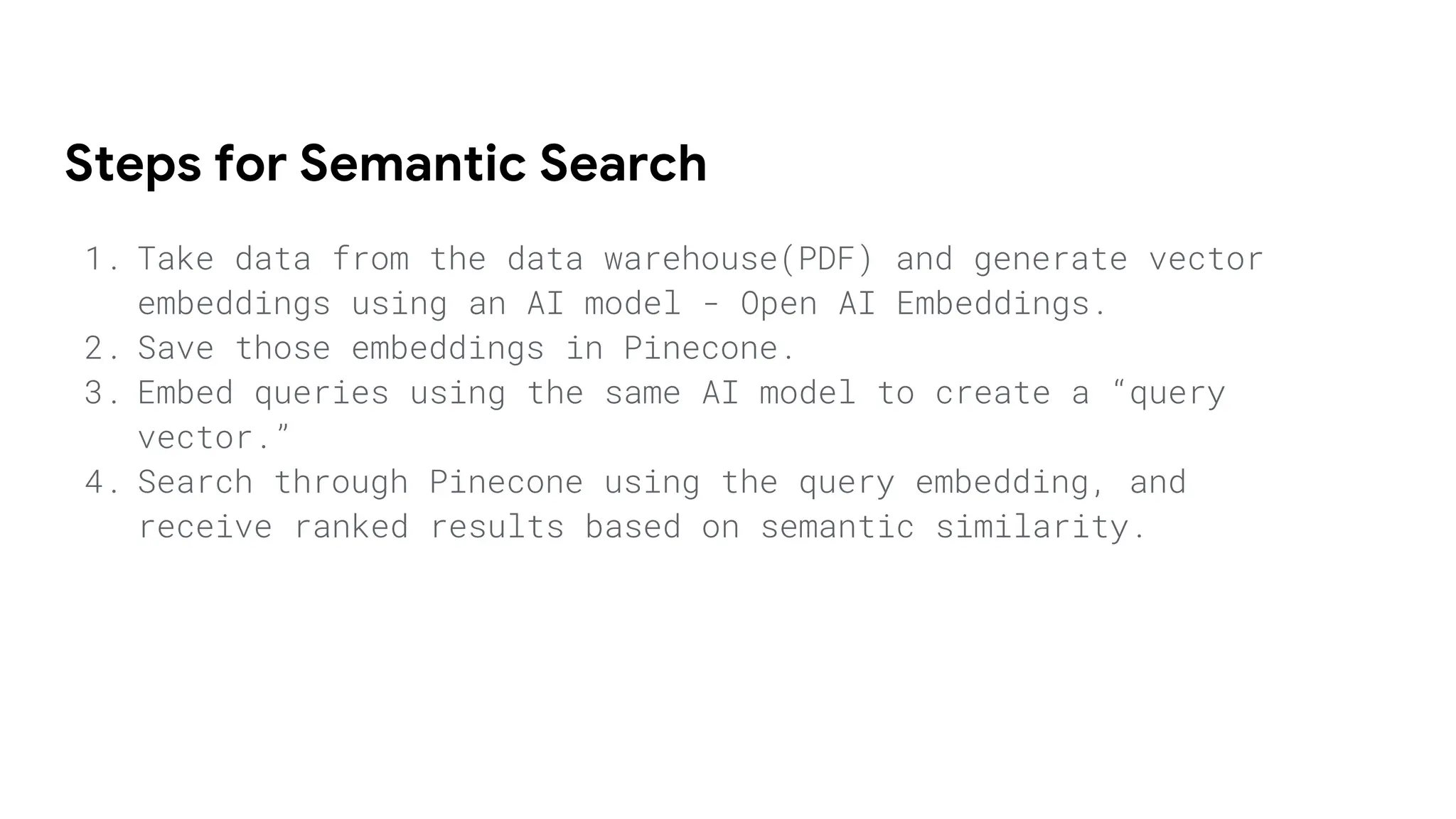 Steps for Semantic Search
1. Take data from the data warehouse(PDF) and generate vector
embeddings using an AI model - Open AI Embeddings.
2. Save those embeddings in Pinecone.
3. Embed queries using the same AI model to create a “query
vector.”
4. Search through Pinecone using the query embedding, and
receive ranked results based on semantic similarity.
 