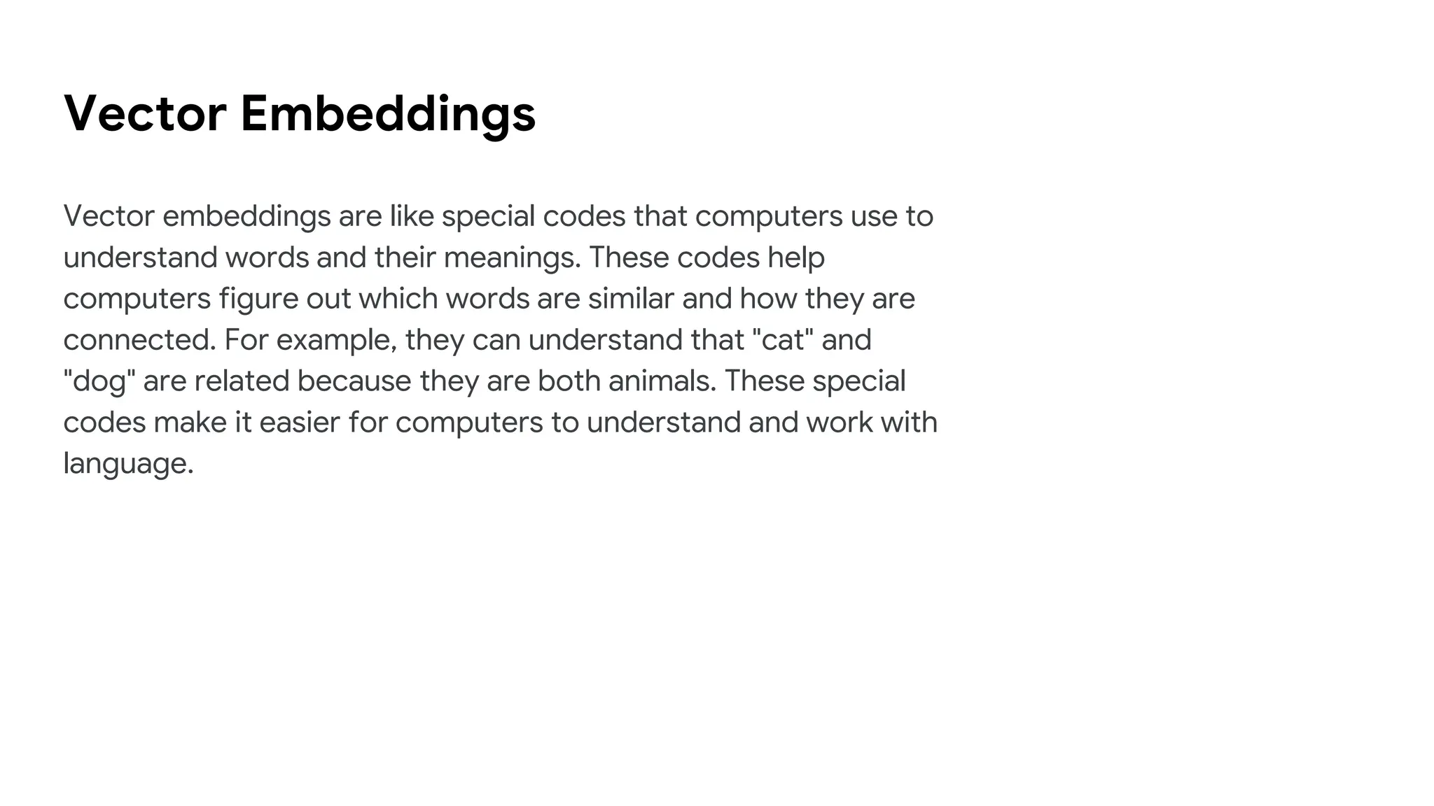 Vector Embeddings
Vector embeddings are like special codes that computers use to
understand words and their meanings. These codes help
computers figure out which words are similar and how they are
connected. For example, they can understand that "cat" and
"dog" are related because they are both animals. These special
codes make it easier for computers to understand and work with
language.
 