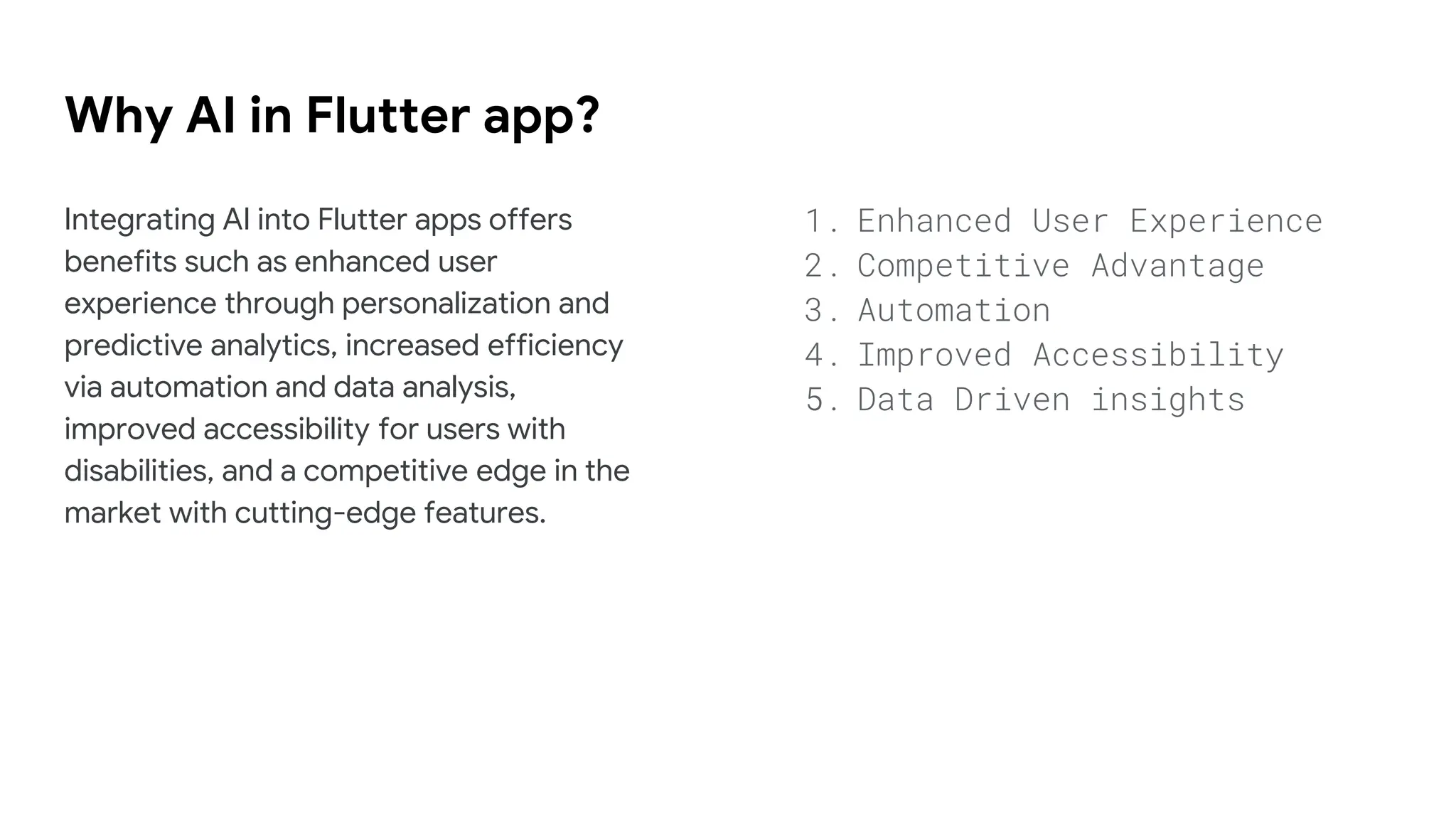 Why AI in Flutter app?
Integrating AI into Flutter apps offers
benefits such as enhanced user
experience through personalization and
predictive analytics, increased efficiency
via automation and data analysis,
improved accessibility for users with
disabilities, and a competitive edge in the
market with cutting-edge features.
1. Enhanced User Experience
2. Competitive Advantage
3. Automation
4. Improved Accessibility
5. Data Driven insights
 