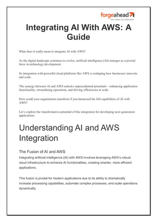 Integrating AI With AWS: A
Guide
What does it really mean to integrate AI with AWS?
As the digital landscape continues to evolve, artificial intelligence (AI) emerges as a pivotal
force in technology development.
Its integration with powerful cloud platforms like AWS is reshaping how businesses innovate
and scale.
The synergy between AI and AWS unlocks unprecedented potentials—enhancing application
functionality, streamlining operations, and driving efficiencies at scale.
How could your organization transform if you harnessed the full capabilities of AI with
AWS?
Let’s explore the transformative potential of this integration for developing next-generation
applications.
Understanding AI and AWS
Integration
The Fusion of AI and AWS
Integrating artificial intelligence (AI) with AWS involves leveraging AWS’s robust
cloud infrastructure to enhance AI functionalities, creating smarter, more efficient
applications.
This fusion is pivotal for modern applications due to its ability to dramatically
increase processing capabilities, automate complex processes, and scale operations
dynamically.
 