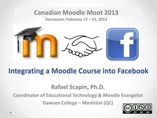 Canadian Moodle Moot 2013
               Vancouver, February 12 – 15, 2013




Integrating a Moodle Course into Facebook

                  Rafael Scapin, Ph.D.
 Coordinator of Educational Technology & Moodle Evangelist
              Dawson College – Montréal (QC)
 
