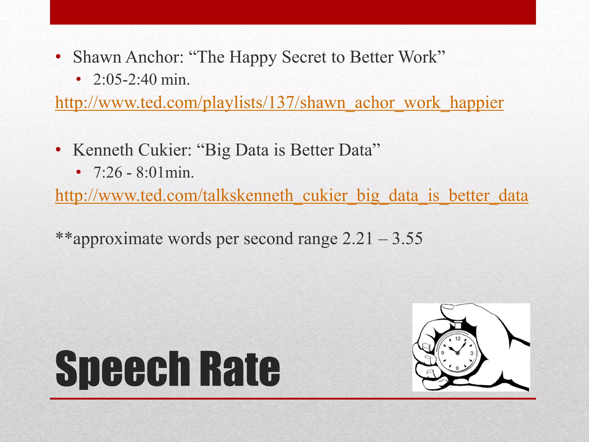 Speech Rate
• Shawn Anchor: “The Happy Secret to Better Work”
• 2:05-2:40 min.
http://www.ted.com/playlists/137/shawn_achor_work_happier
• Kenneth Cukier: “Big Data is Better Data”
• 7:26 - 8:01min.
http://www.ted.com/talkskenneth_cukier_big_data_is_better_data
**approximate words per second range 2.21 – 3.55
 