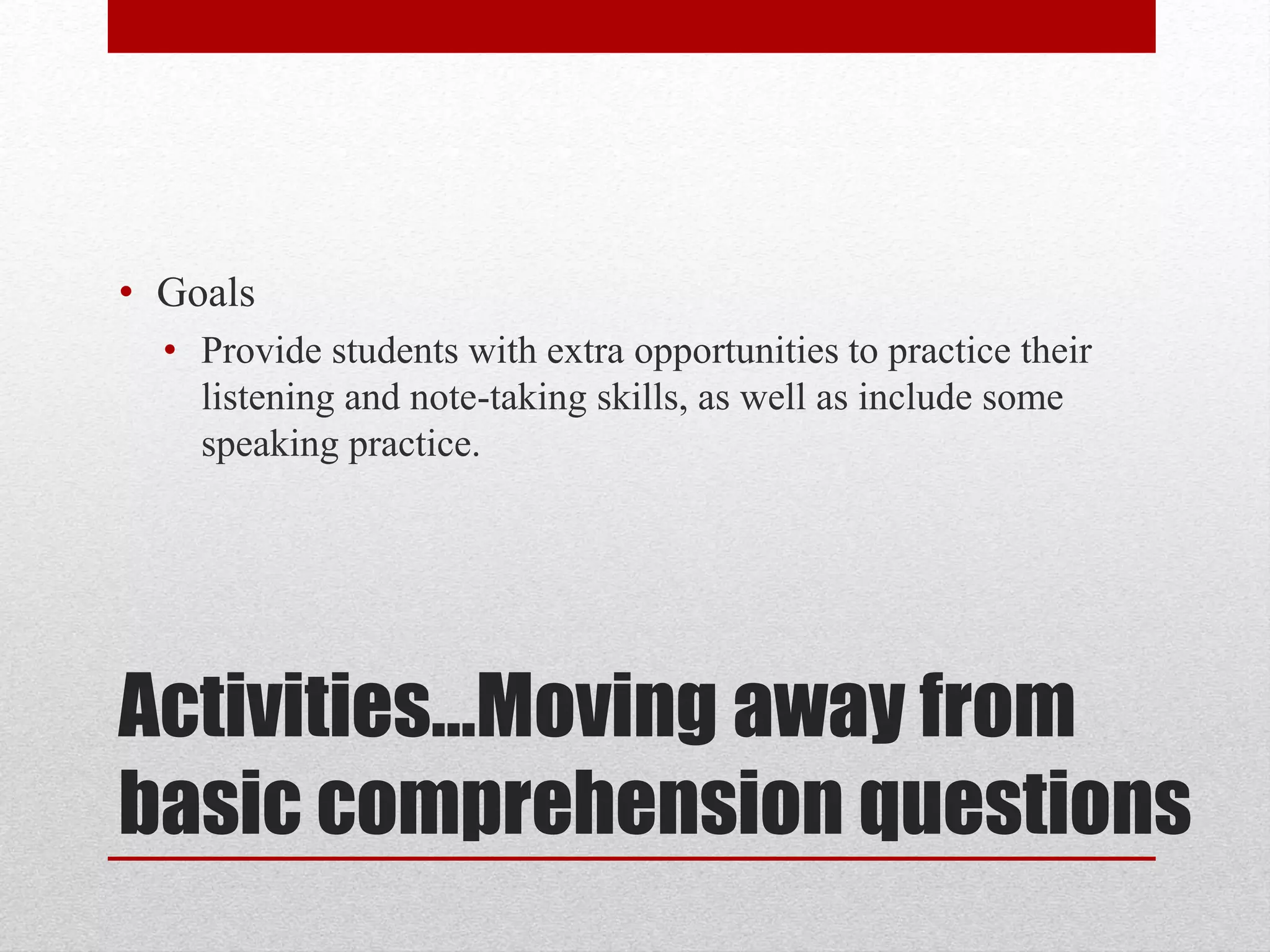 Activities…Moving away from
basic comprehension questions
• Goals
• Provide students with extra opportunities to practice their
listening and note-taking skills, as well as include some
speaking practice.
 