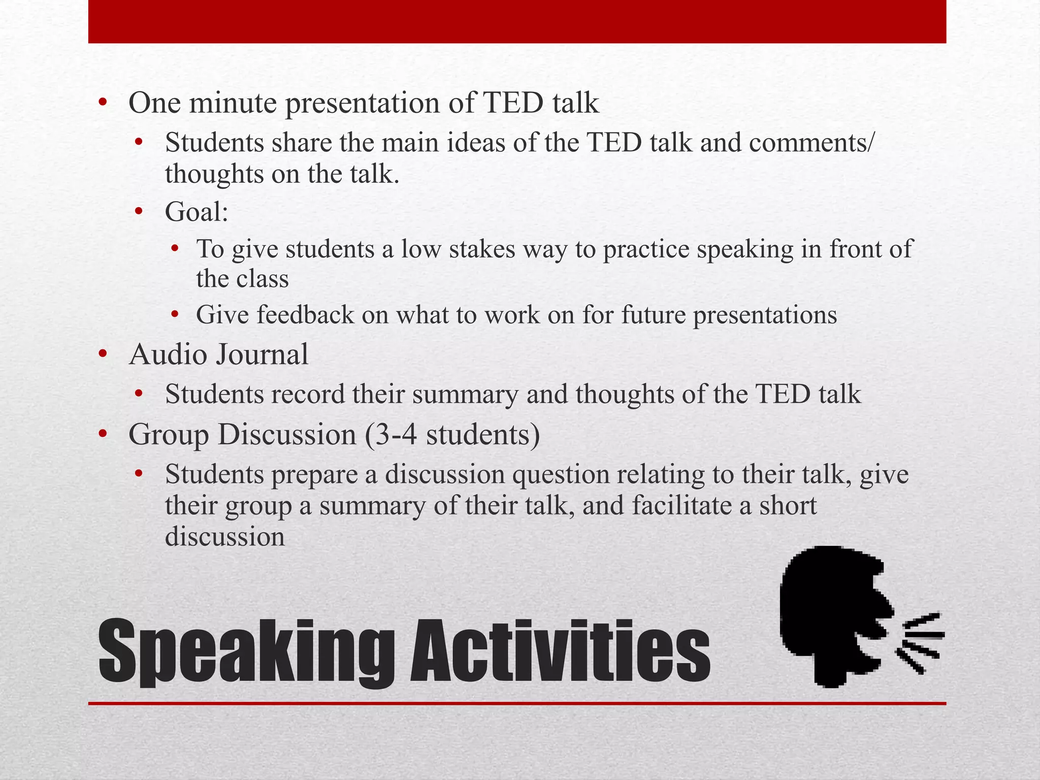 Speaking Activities
• One minute presentation of TED talk
• Students share the main ideas of the TED talk and comments/
thoughts on the talk.
• Goal:
• To give students a low stakes way to practice speaking in front of
the class
• Give feedback on what to work on for future presentations
• Audio Journal
• Students record their summary and thoughts of the TED talk
• Group Discussion (3-4 students)
• Students prepare a discussion question relating to their talk, give
their group a summary of their talk, and facilitate a short
discussion
 