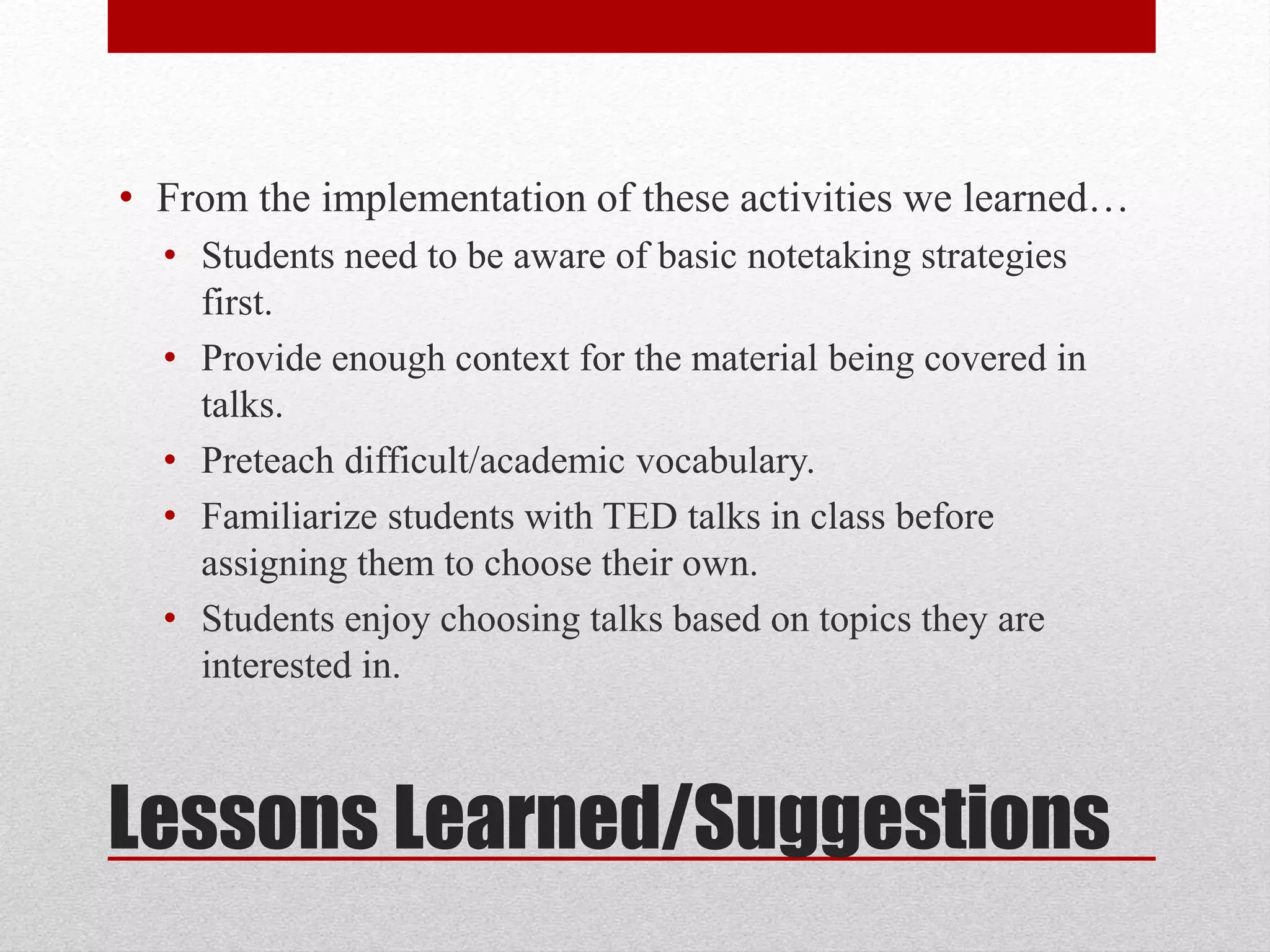 Lessons Learned/Suggestions
• From the implementation of these activities we learned…
• Students need to be aware of basic notetaking strategies
first.
• Provide enough context for the material being covered in
talks.
• Preteach difficult/academic vocabulary.
• Familiarize students with TED talks in class before
assigning them to choose their own.
• Students enjoy choosing talks based on topics they are
interested in.
 