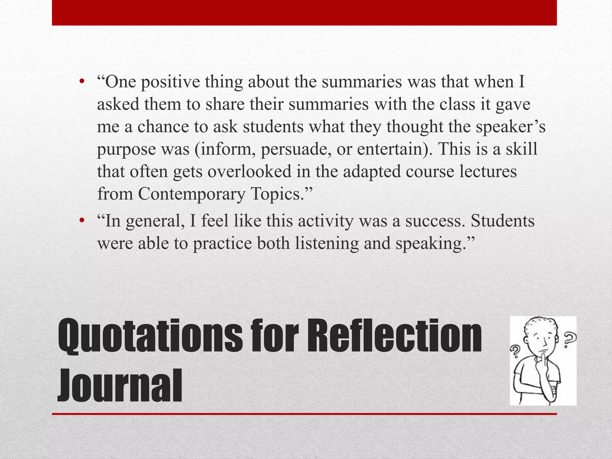 Quotations for Reflection
Journal
• “One positive thing about the summaries was that when I
asked them to share their summaries with the class it gave
me a chance to ask students what they thought the speaker’s
purpose was (inform, persuade, or entertain). This is a skill
that often gets overlooked in the adapted course lectures
from Contemporary Topics.”
• “In general, I feel like this activity was a success. Students
were able to practice both listening and speaking.”
 