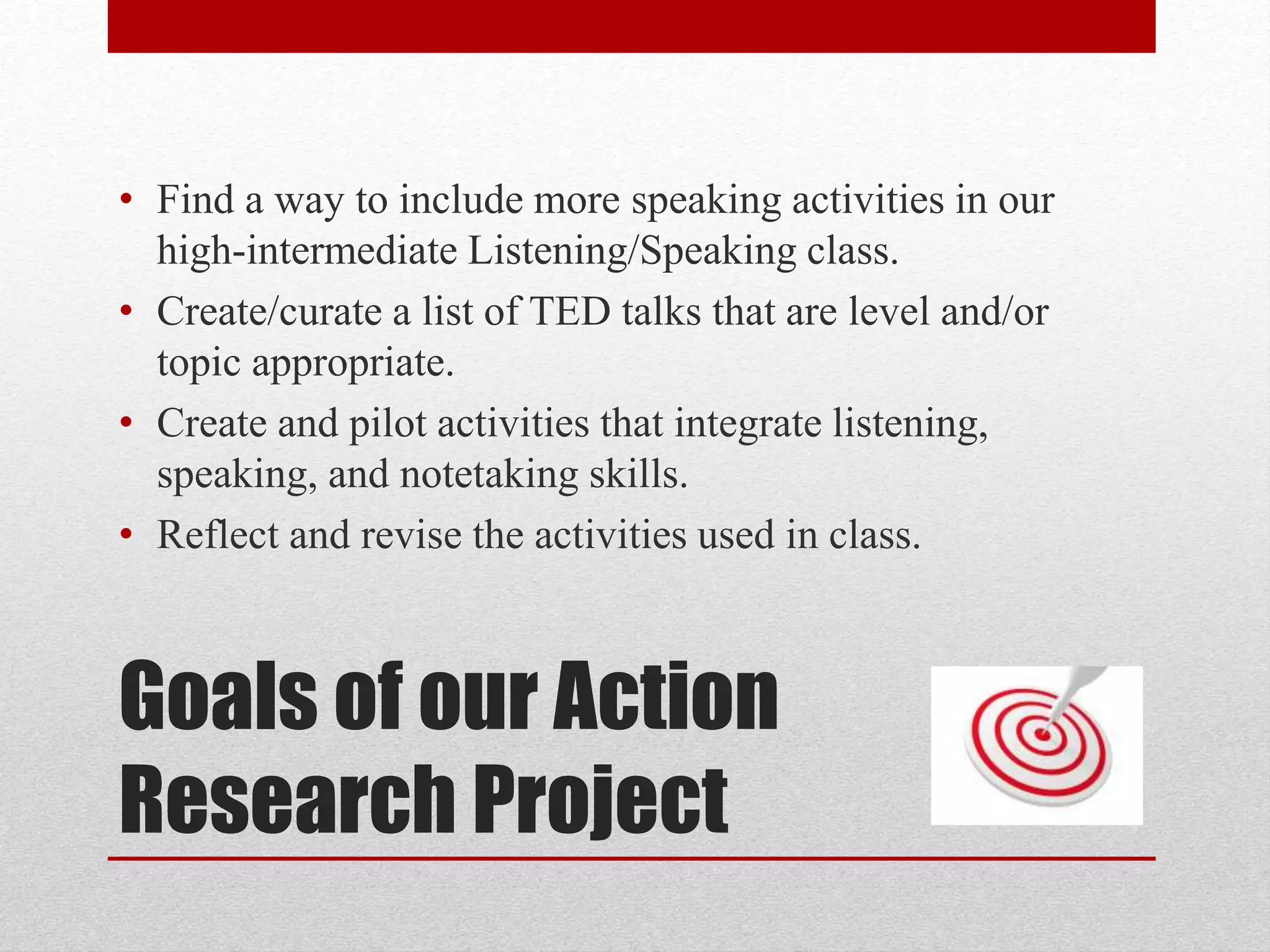 Goals of our Action
Research Project
• Find a way to include more speaking activities in our
high-intermediate Listening/Speaking class.
• Create/curate a list of TED talks that are level and/or
topic appropriate.
• Create and pilot activities that integrate listening,
speaking, and notetaking skills.
• Reflect and revise the activities used in class.
 