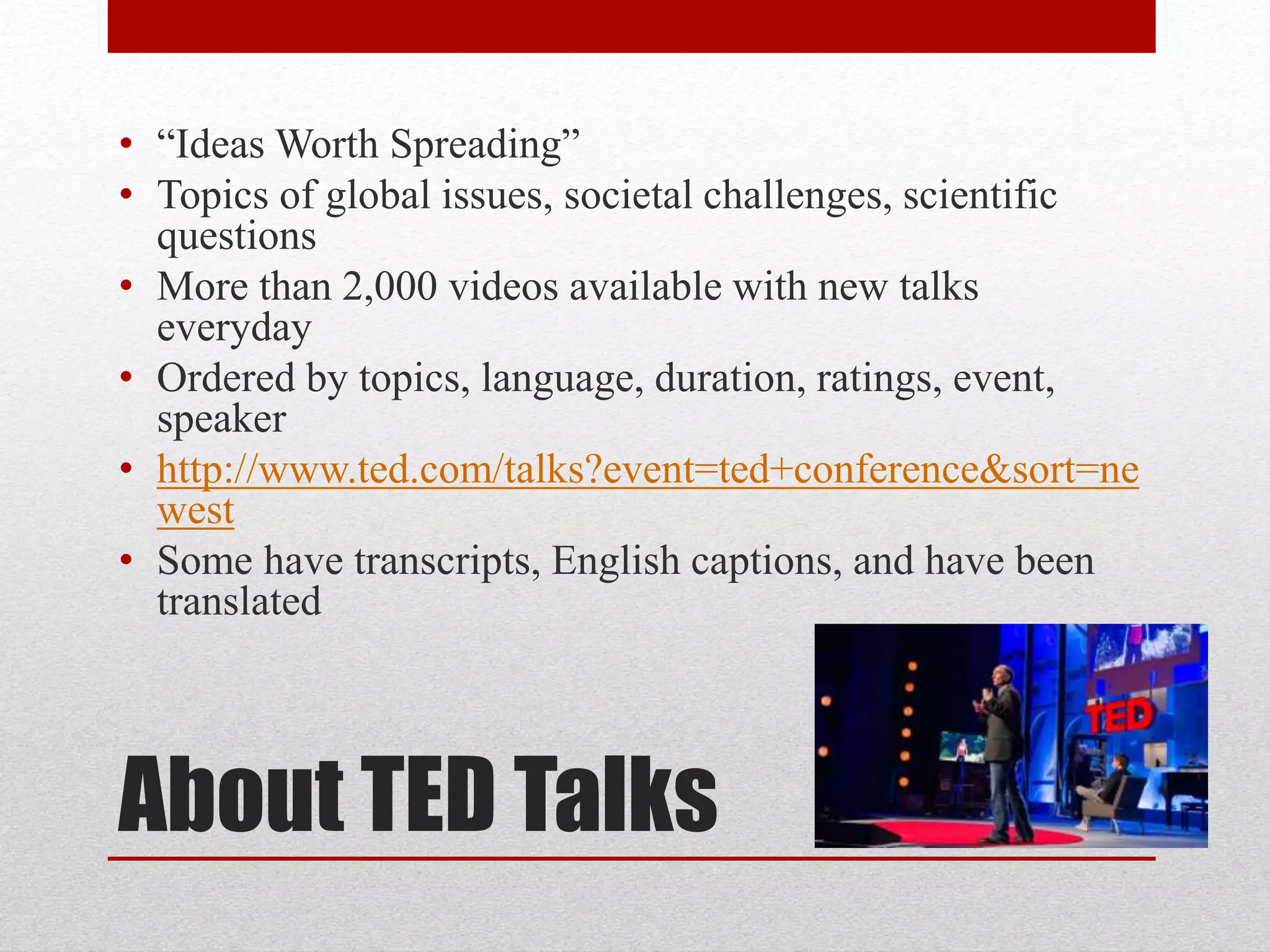 About TED Talks
• “Ideas Worth Spreading”
• Topics of global issues, societal challenges, scientific
questions
• More than 2,000 videos available with new talks
everyday
• Ordered by topics, language, duration, ratings, event,
speaker
• http://www.ted.com/talks?event=ted+conference&sort=ne
west
• Some have transcripts, English captions, and have been
translated
 