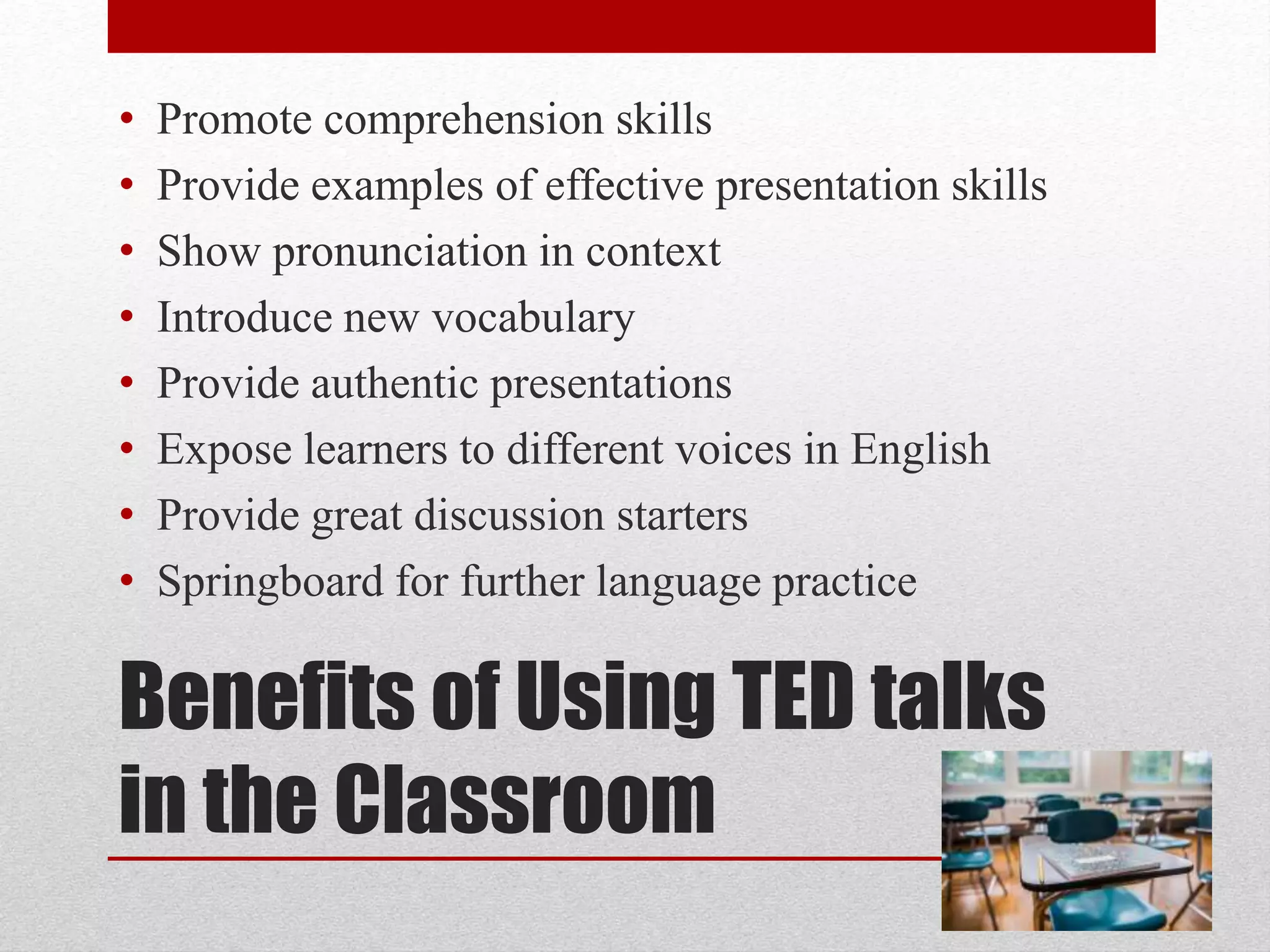 Benefits of Using TED talks
in the Classroom
• Promote comprehension skills
• Provide examples of effective presentation skills
• Show pronunciation in context
• Introduce new vocabulary
• Provide authentic presentations
• Expose learners to different voices in English
• Provide great discussion starters
• Springboard for further language practice
 
