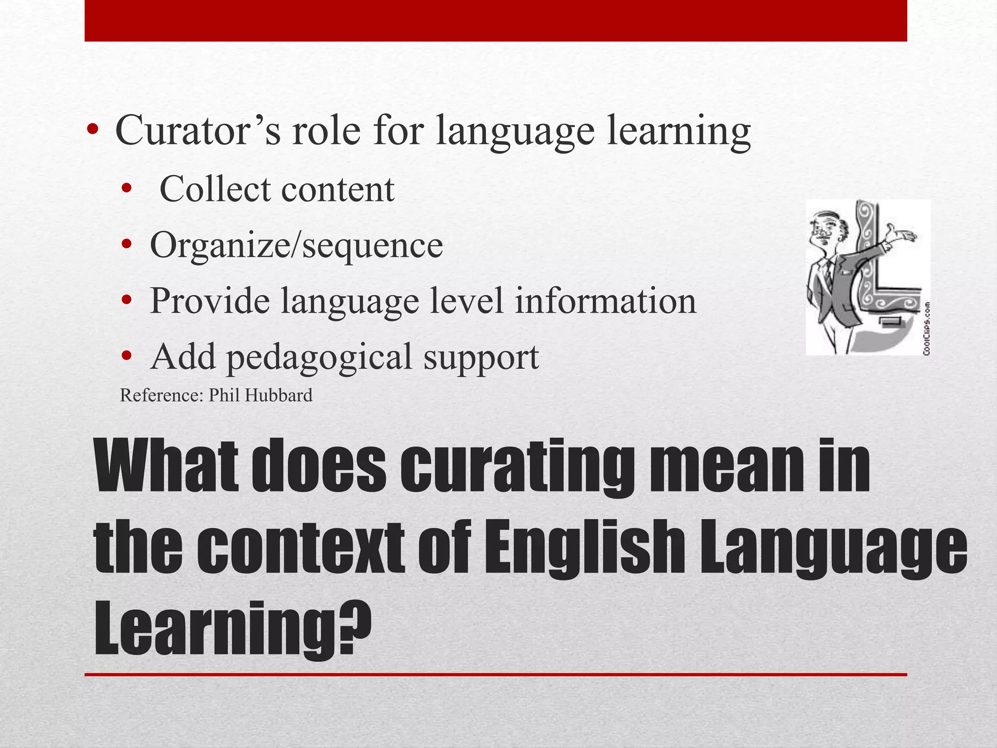 What does curating mean in
the context of English Language
Learning?
• Curator’s role for language learning
• Collect content
• Organize/sequence
• Provide language level information
• Add pedagogical support
Reference: Phil Hubbard
 