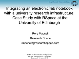 Integrating an electronic lab notebook 
with a university research infrastructure: 
Case Study with RSpace at the 
University of Edinburgh 
Rory Macneil 
Research Space 
rmacneil@researchspace.com 
RDMF 12 - Research Data and Repositories 
(and other systems), RDMF, University of 
Leicester, 19 November 2014 
 