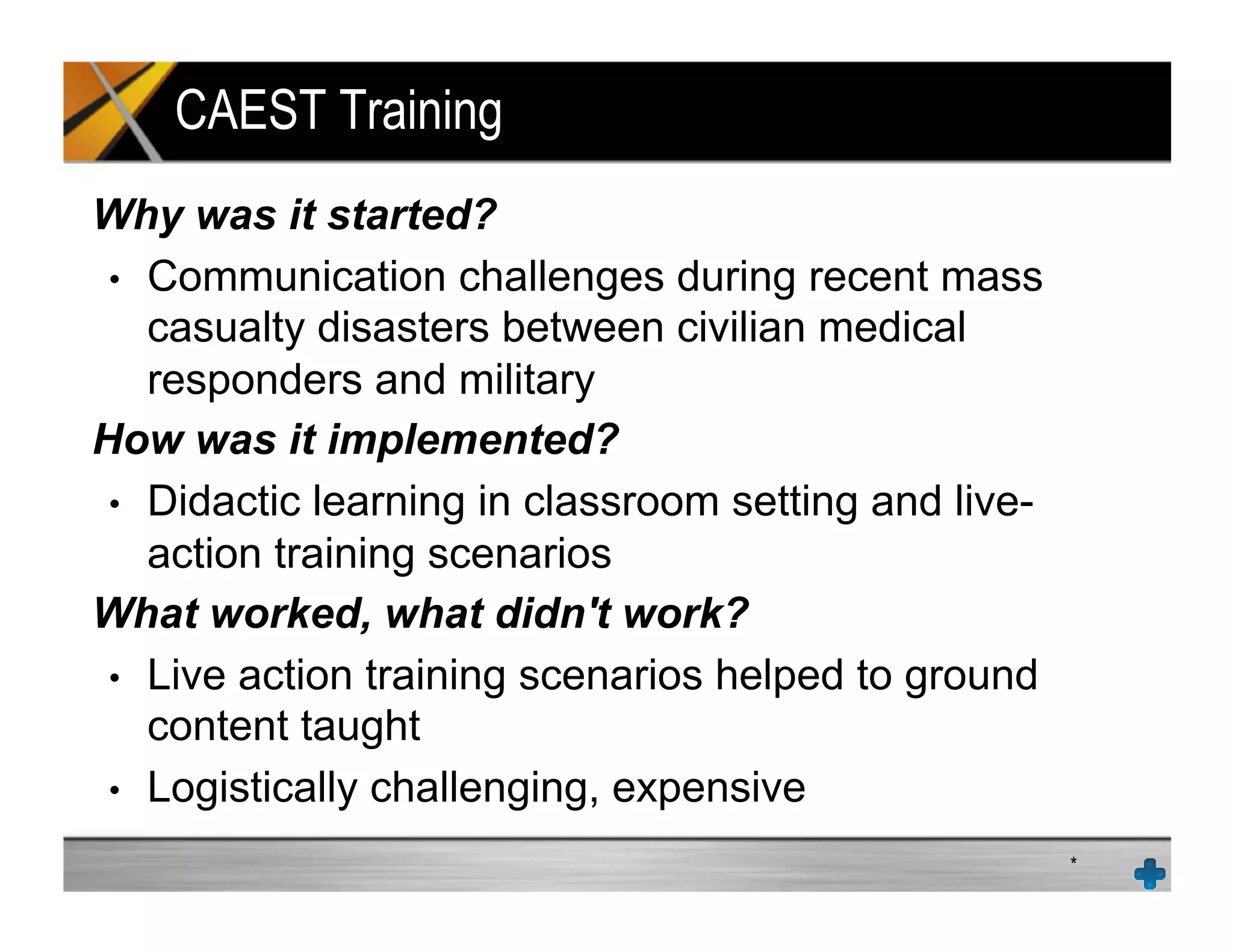 CAEST Training
Why was it started?
•  Communication challenges during recent mass
casualty disasters between civilian medical
responders and military
How was it implemented?
•  Didactic learning in classroom setting and live-
action training scenarios
What worked, what didn't work?
•  Live action training scenarios helped to ground
content taught
•  Logistically challenging, expensive
*
 