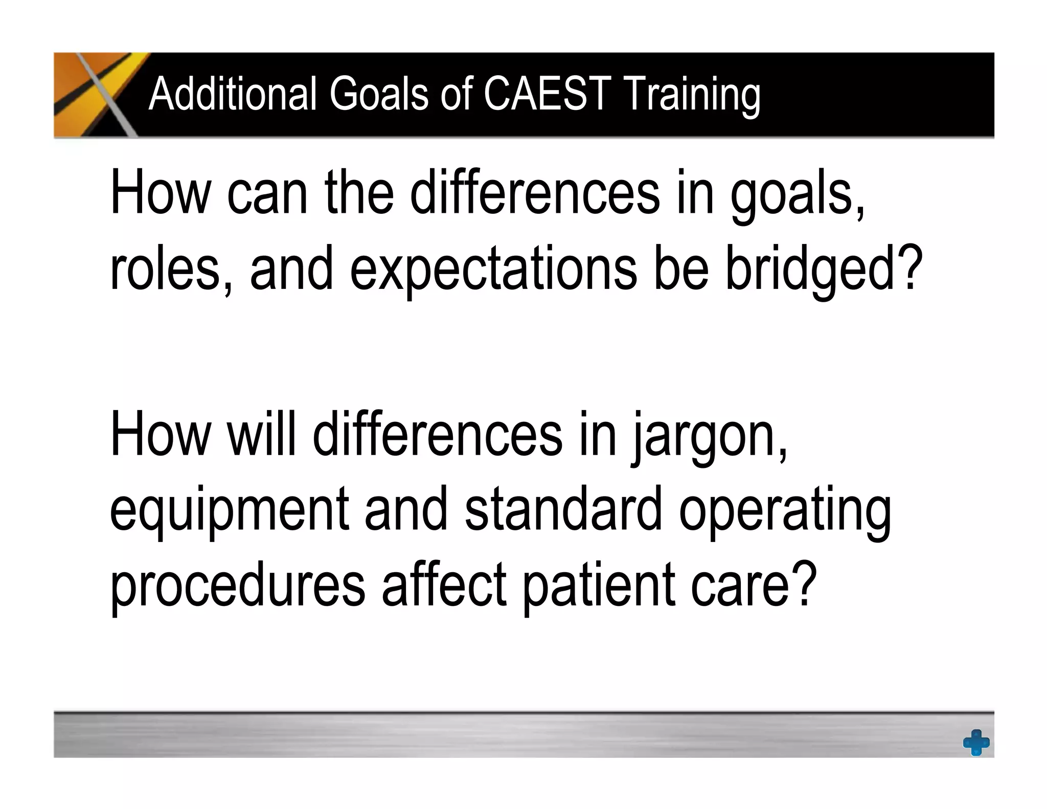 Additional Goals of CAEST Training
How can the differences in goals,
roles, and expectations be bridged?
How will differences in jargon,
equipment and standard operating
procedures affect patient care?
 