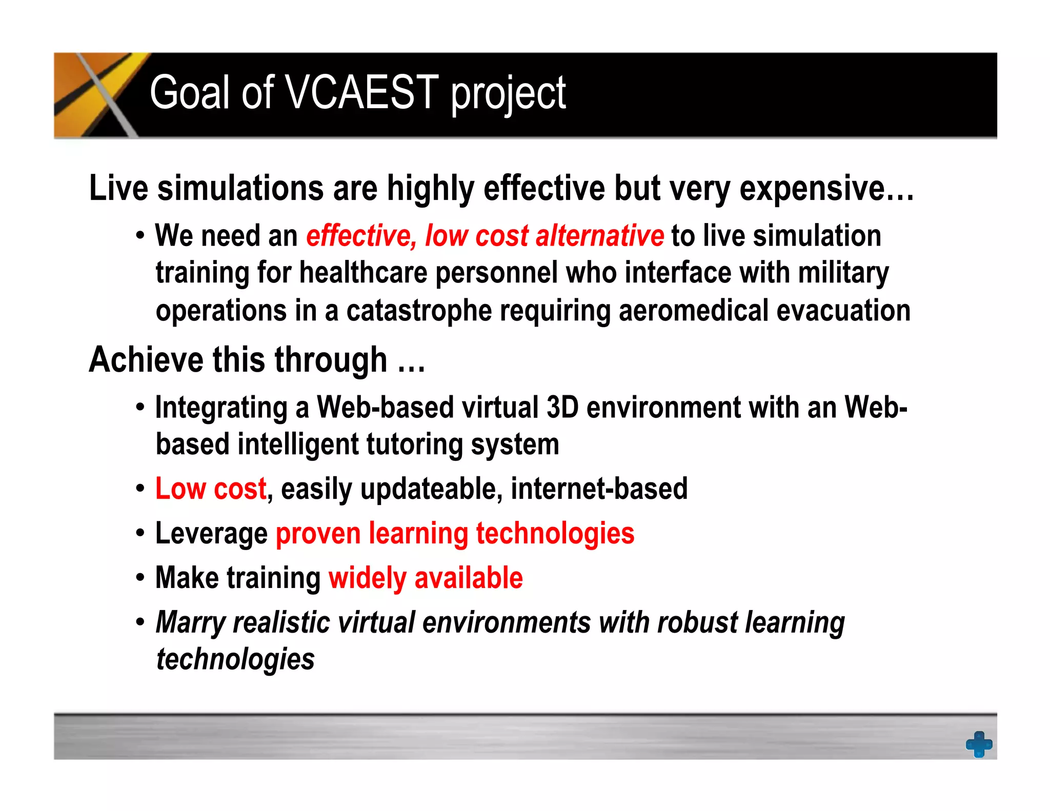 Goal of VCAEST project
Live simulations are highly effective but very expensive…
•  We need an effective, low cost alternative to live simulation
training for healthcare personnel who interface with military
operations in a catastrophe requiring aeromedical evacuation
Achieve this through …
•  Integrating a Web-based virtual 3D environment with an Web-
based intelligent tutoring system
•  Low cost, easily updateable, internet-based
•  Leverage proven learning technologies
•  Make training widely available
•  Marry realistic virtual environments with robust learning
technologies
 