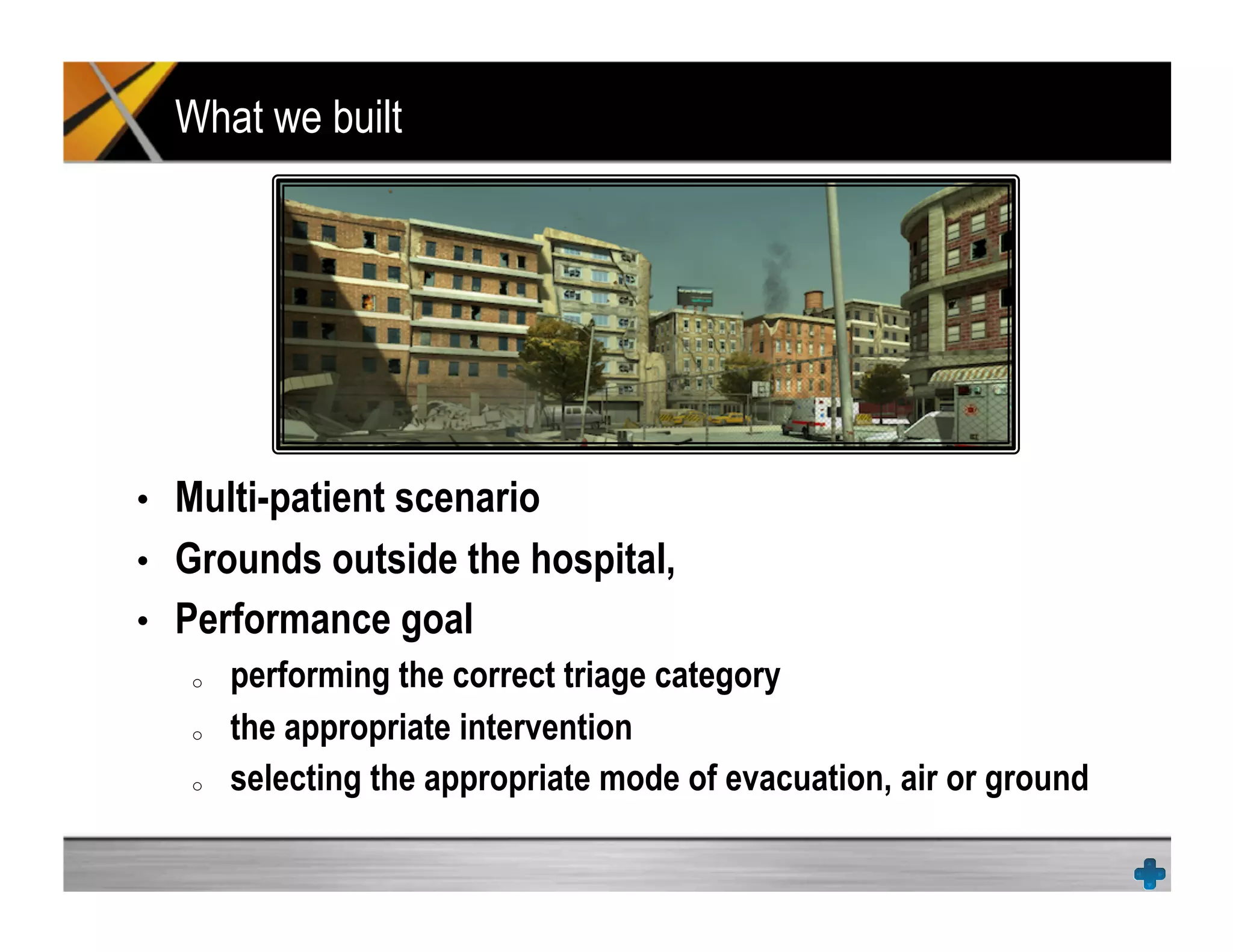 What we built
•  Multi-patient scenario
•  Grounds outside the hospital,
•  Performance goal
o  performing the correct triage category
o  the appropriate intervention
o  selecting the appropriate mode of evacuation, air or ground
 
