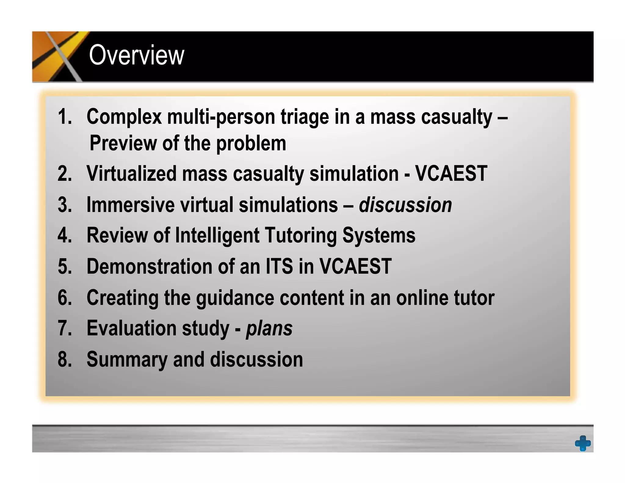 Overview
1.  Complex multi-person triage in a mass casualty –
Preview of the problem
2.  Virtualized mass casualty simulation - VCAEST
3.  Immersive virtual simulations – discussion
4.  Review of Intelligent Tutoring Systems
5.  Demonstration of an ITS in VCAEST
6.  Creating the guidance content in an online tutor
7.  Evaluation study - plans
8.  Summary and discussion
 
