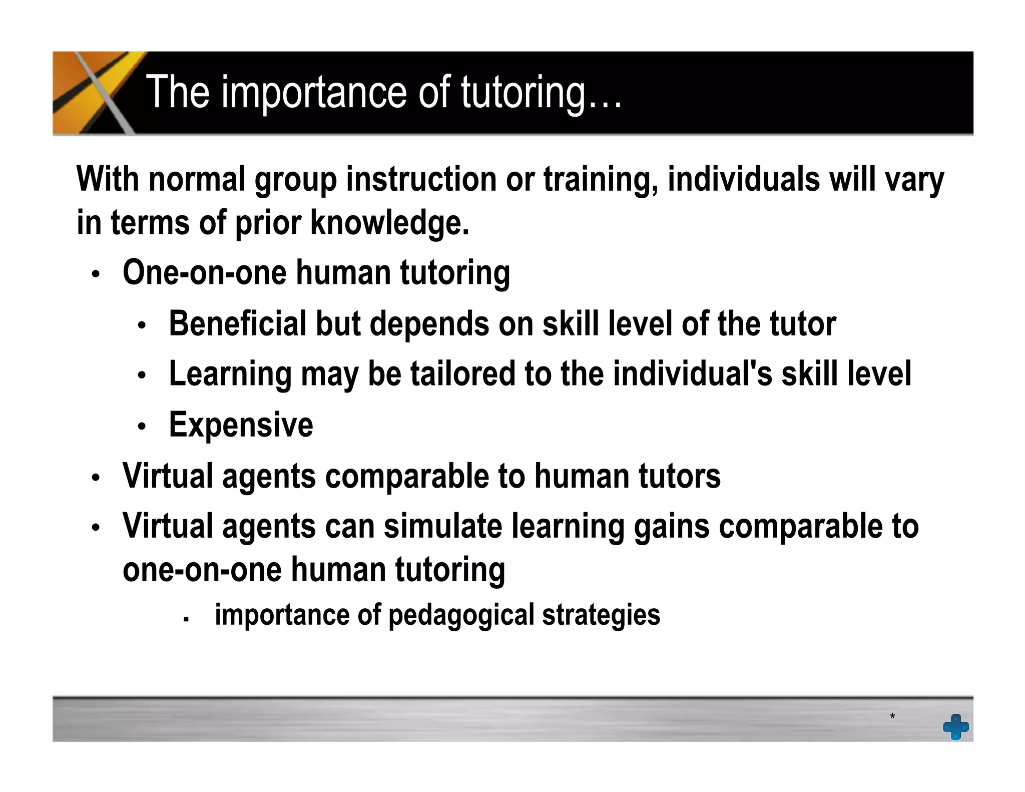 The importance of tutoring…
With normal group instruction or training, individuals will vary
in terms of prior knowledge.
•  One-on-one human tutoring
•  Beneficial but depends on skill level of the tutor
•  Learning may be tailored to the individual's skill level
•  Expensive
•  Virtual agents comparable to human tutors
•  Virtual agents can simulate learning gains comparable to
one-on-one human tutoring
!  importance of pedagogical strategies
*
 