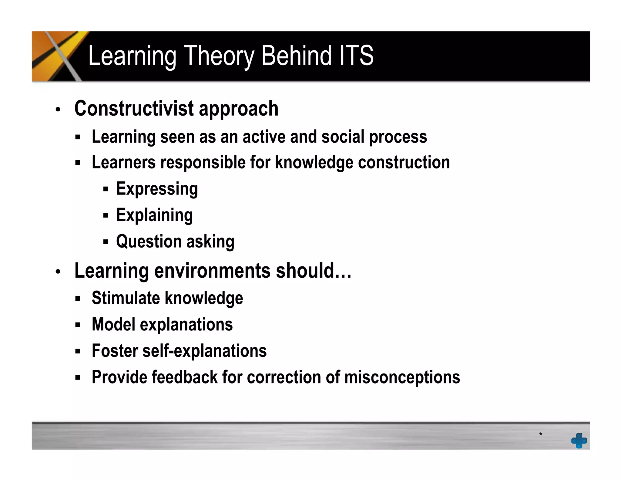 Learning Theory Behind ITS
•  Constructivist approach
!  Learning seen as an active and social process
!  Learners responsible for knowledge construction
!  Expressing
!  Explaining
!  Question asking
•  Learning environments should…
!  Stimulate knowledge
!  Model explanations
!  Foster self-explanations
!  Provide feedback for correction of misconceptions
*
 