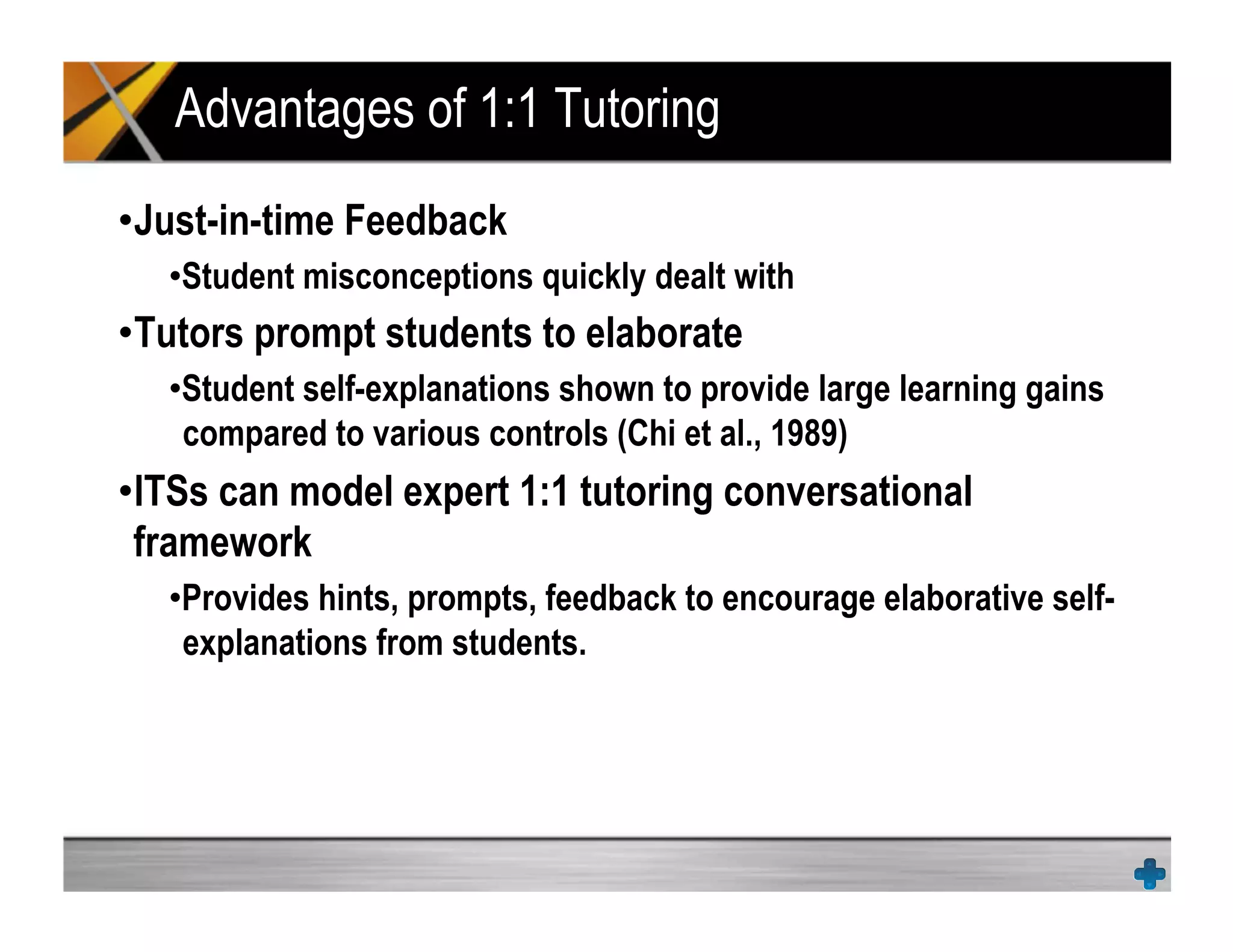 Advantages of 1:1 Tutoring
• Just-in-time Feedback
• Student misconceptions quickly dealt with
• Tutors prompt students to elaborate
• Student self-explanations shown to provide large learning gains
compared to various controls (Chi et al., 1989)
• ITSs can model expert 1:1 tutoring conversational
framework
• Provides hints, prompts, feedback to encourage elaborative self-
explanations from students.
 