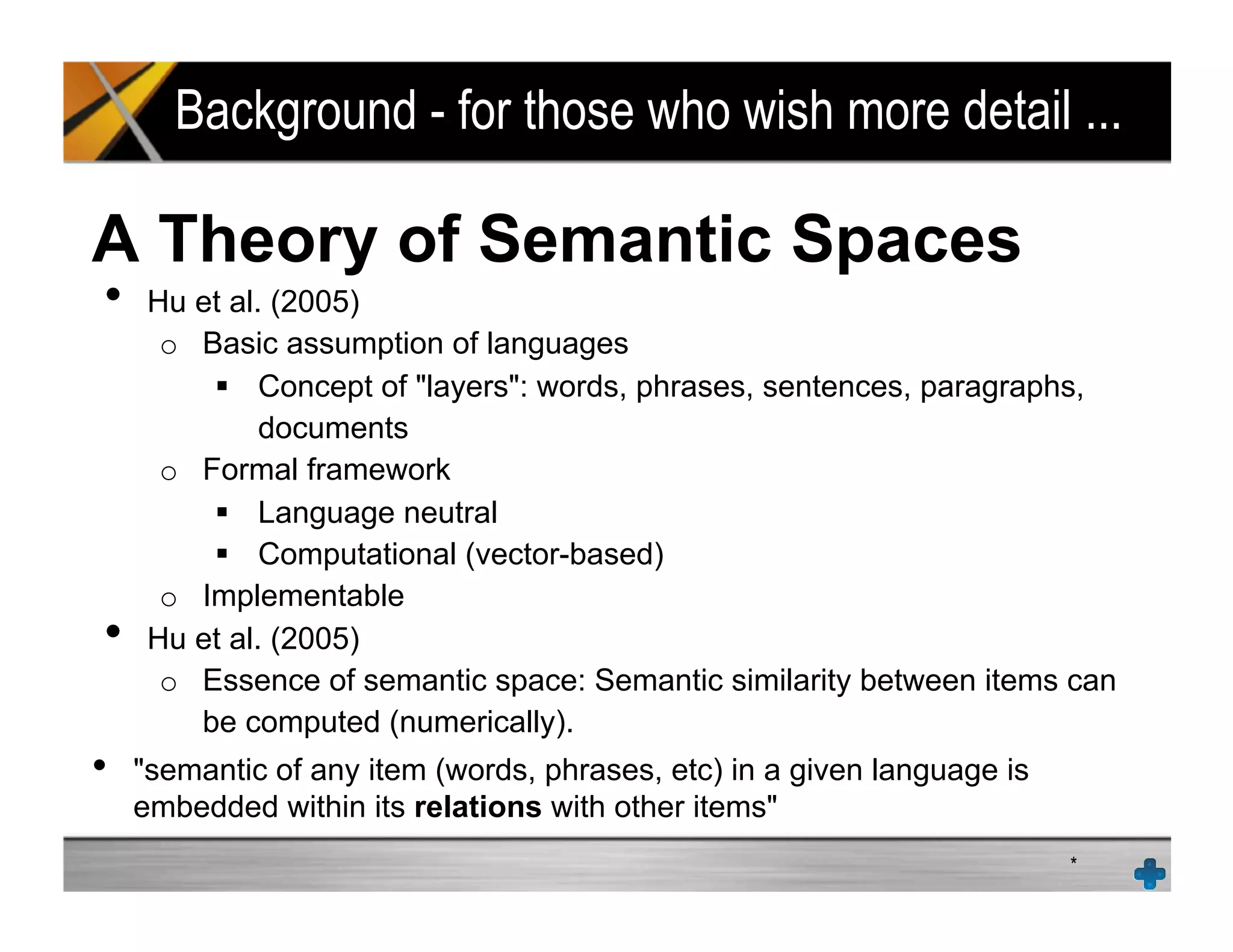 Background - for those who wish more detail ...
A Theory of Semantic Spaces
•  Hu et al. (2005)
o  Basic assumption of languages
!  Concept of "layers": words, phrases, sentences, paragraphs,
documents
o  Formal framework
!  Language neutral
!  Computational (vector-based)
o  Implementable
•  Hu et al. (2005)
o  Essence of semantic space: Semantic similarity between items can
be computed (numerically).
•  "semantic of any item (words, phrases, etc) in a given language is
embedded within its relations with other items"
*
 