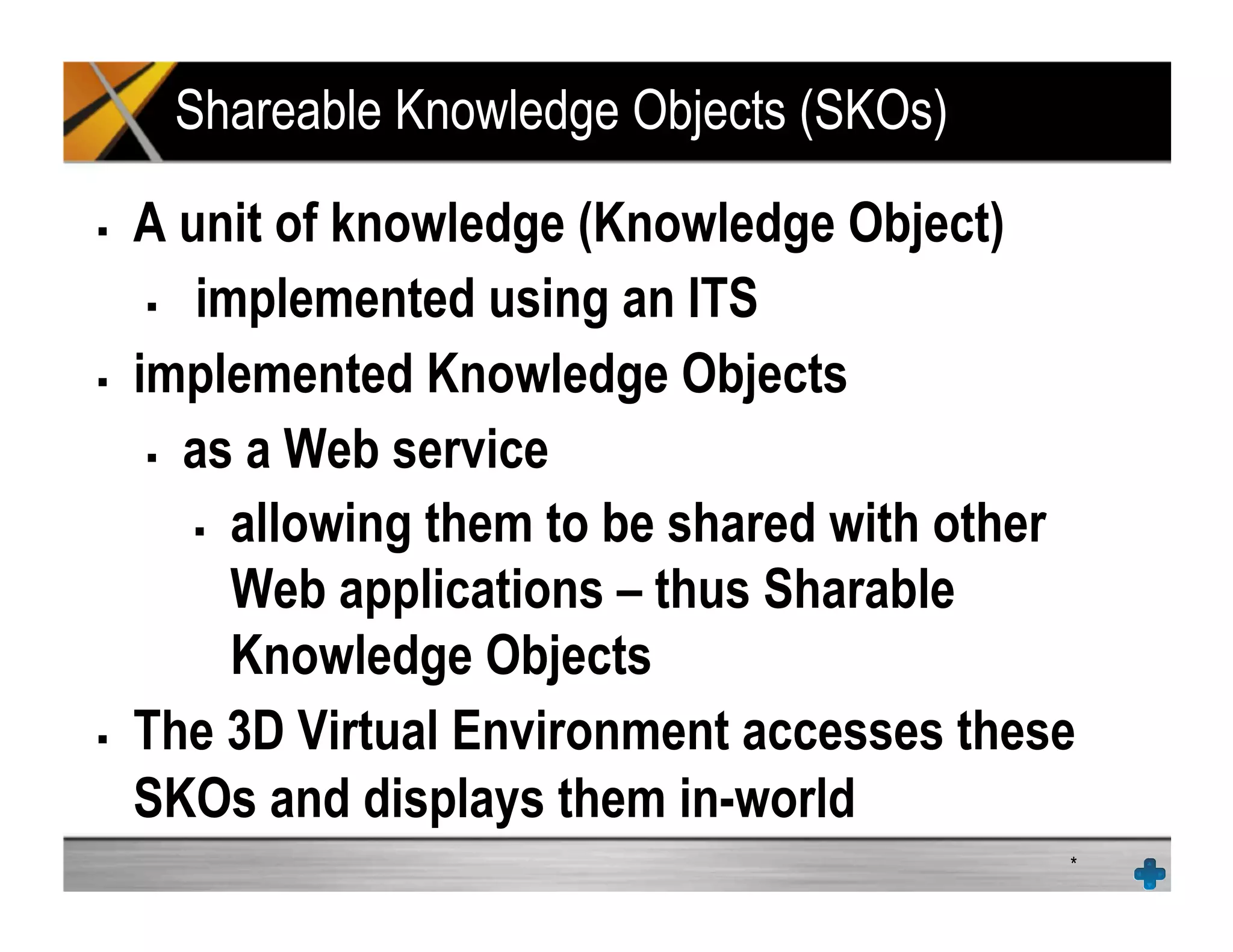 Shareable Knowledge Objects (SKOs)
!  A unit of knowledge (Knowledge Object)
!  implemented using an ITS
!  implemented Knowledge Objects
!  as a Web service
!  allowing them to be shared with other
Web applications – thus Sharable
Knowledge Objects
!  The 3D Virtual Environment accesses these
SKOs and displays them in-world
*
 
