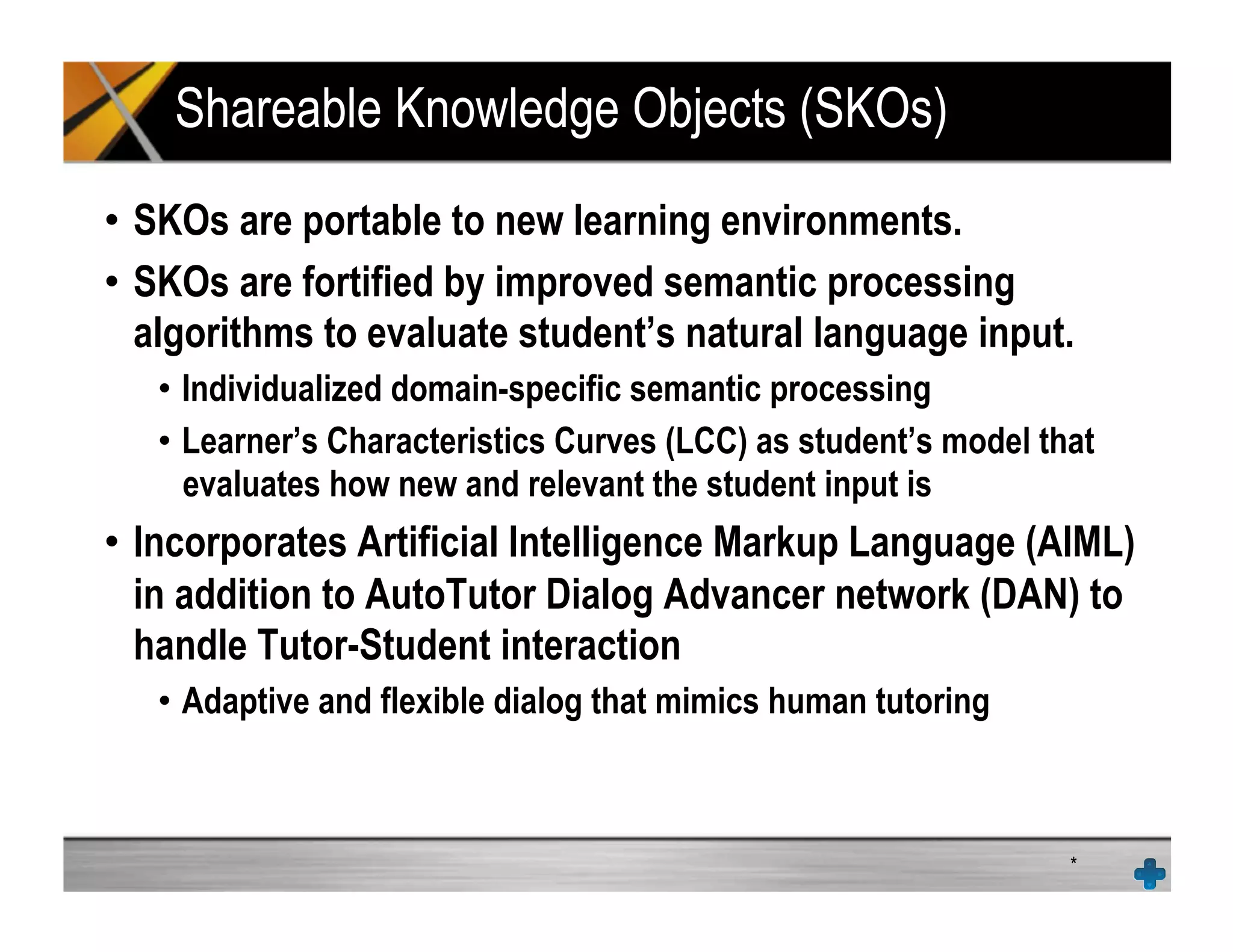 Shareable Knowledge Objects (SKOs)
•  SKOs are portable to new learning environments.
•  SKOs are fortified by improved semantic processing
algorithms to evaluate student’s natural language input.
•  Individualized domain-specific semantic processing
•  Learner’s Characteristics Curves (LCC) as student’s model that
evaluates how new and relevant the student input is
•  Incorporates Artificial Intelligence Markup Language (AIML)
in addition to AutoTutor Dialog Advancer network (DAN) to
handle Tutor-Student interaction
•  Adaptive and flexible dialog that mimics human tutoring
*
 