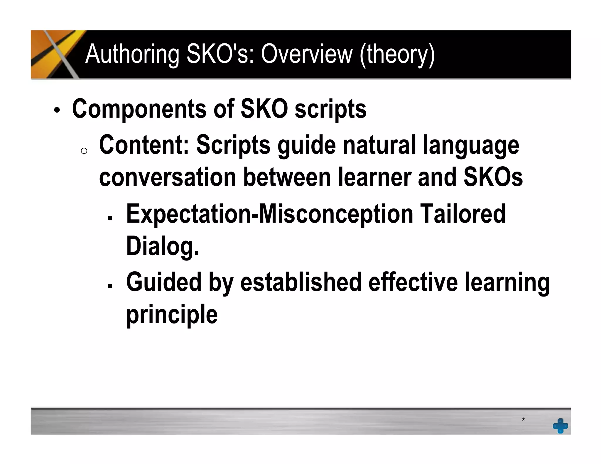 Authoring SKO's: Overview (theory)
•  Components of SKO scripts
o  Content: Scripts guide natural language
conversation between learner and SKOs
!  Expectation-Misconception Tailored
Dialog.
!  Guided by established effective learning
principle
*
 