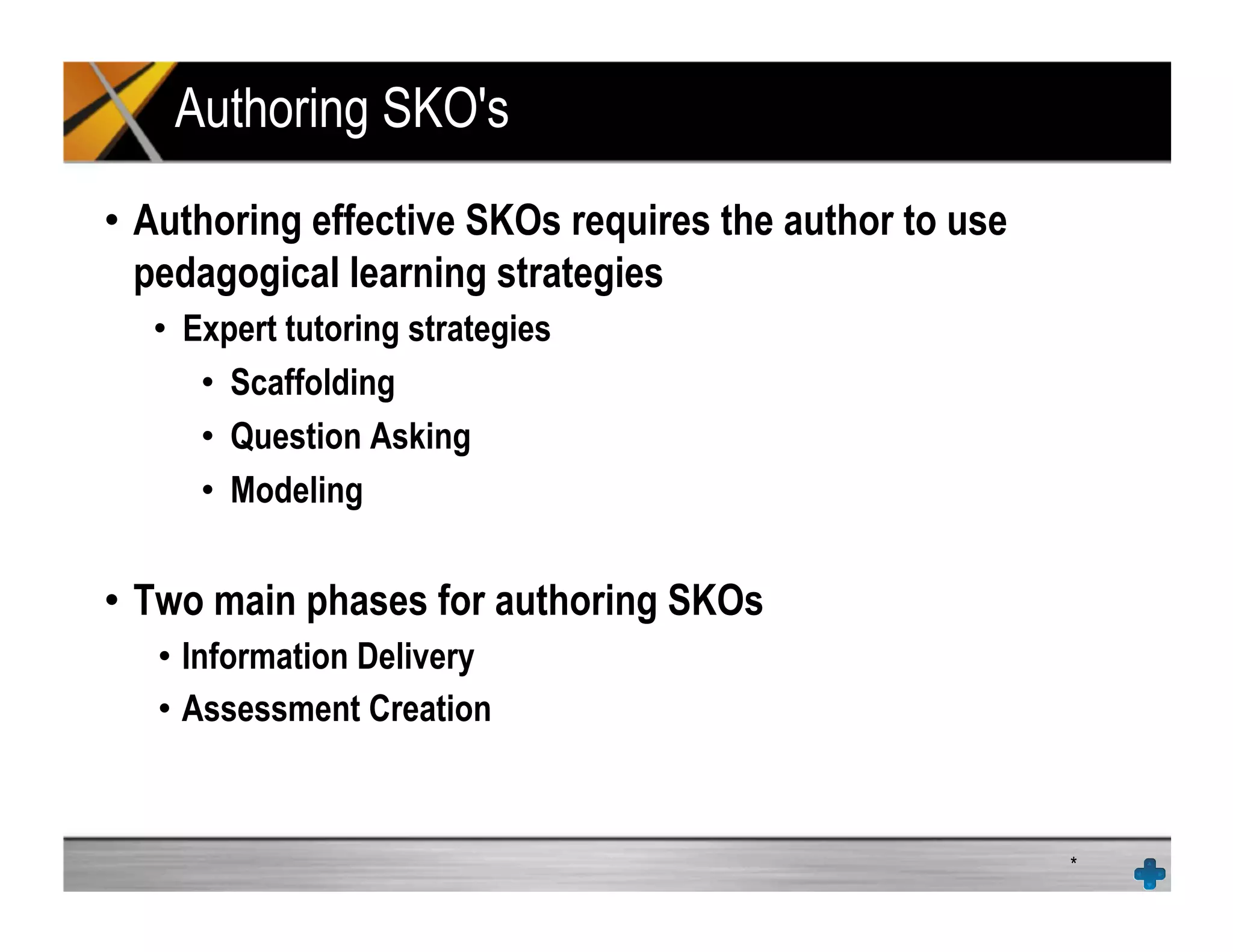 Authoring SKO's
•  Authoring effective SKOs requires the author to use
pedagogical learning strategies
•  Expert tutoring strategies
•  Scaffolding
•  Question Asking
•  Modeling
•  Two main phases for authoring SKOs
•  Information Delivery
•  Assessment Creation
*
 