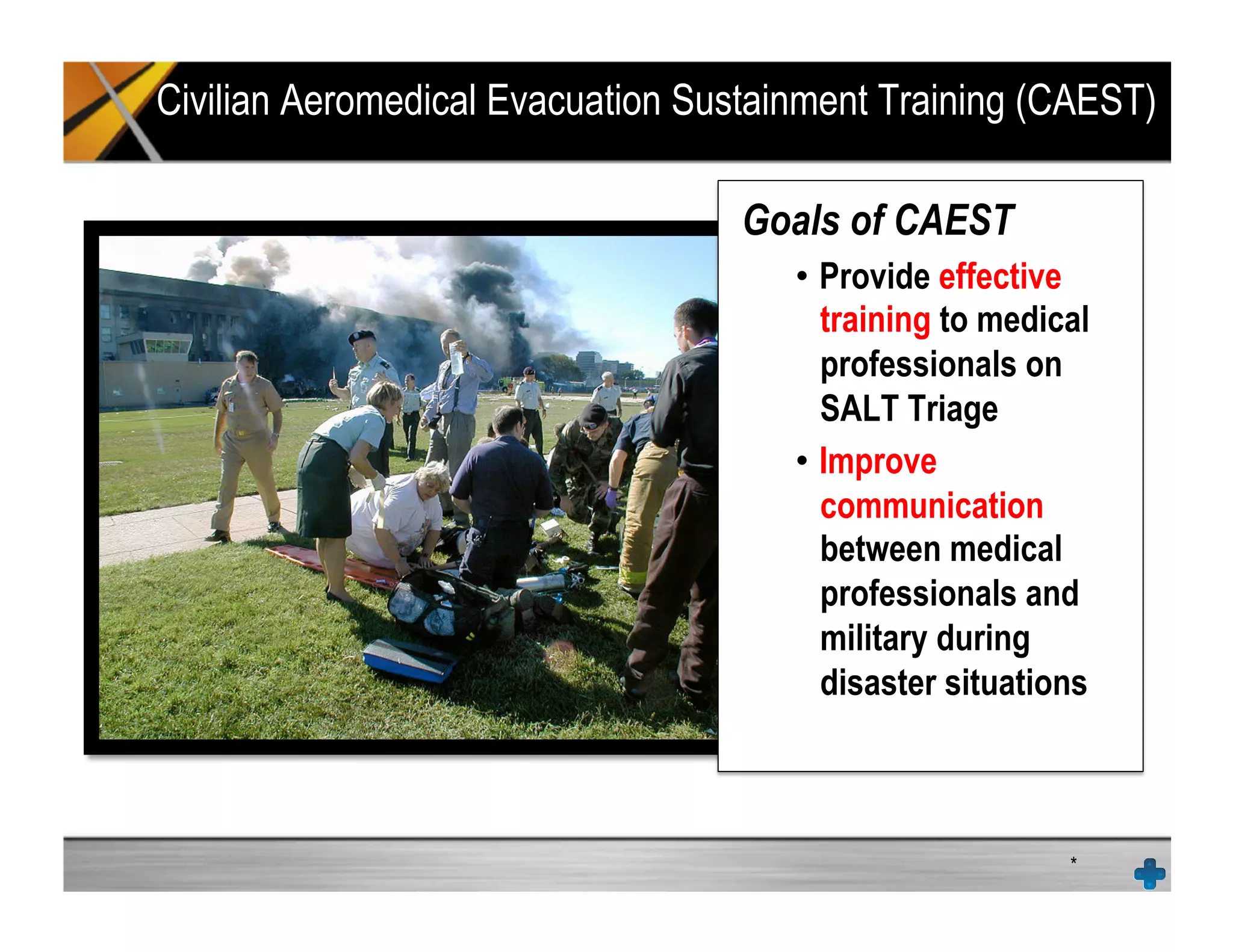 Civilian Aeromedical Evacuation Sustainment Training (CAEST)
*
Goals of CAEST
•  Provide effective
training to medical
professionals on
SALT Triage
•  Improve
communication
between medical
professionals and
military during
disaster situations
 