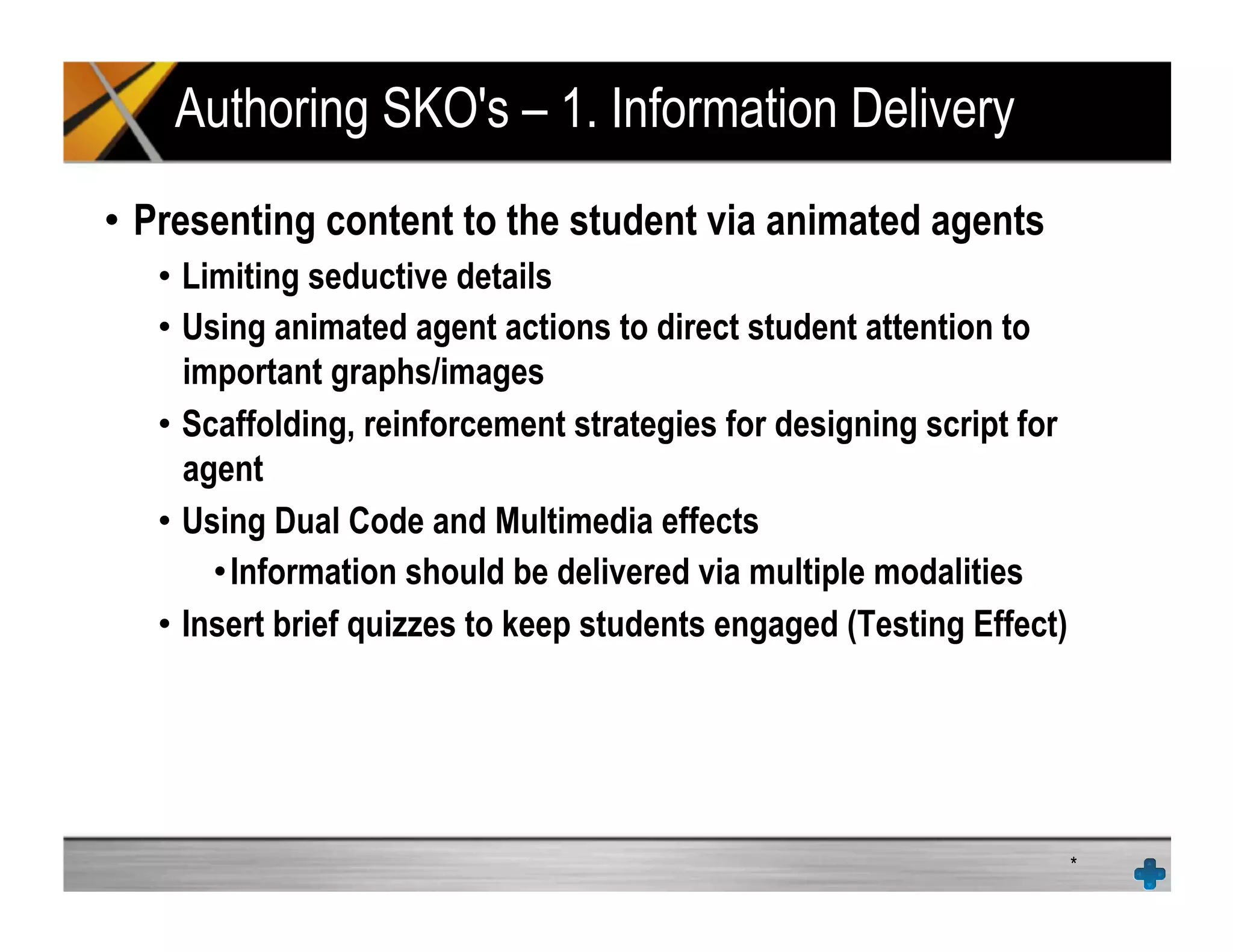 Authoring SKO's – 1. Information Delivery
•  Presenting content to the student via animated agents
•  Limiting seductive details
•  Using animated agent actions to direct student attention to
important graphs/images
•  Scaffolding, reinforcement strategies for designing script for
agent
•  Using Dual Code and Multimedia effects
• Information should be delivered via multiple modalities
•  Insert brief quizzes to keep students engaged (Testing Effect)
*
 
