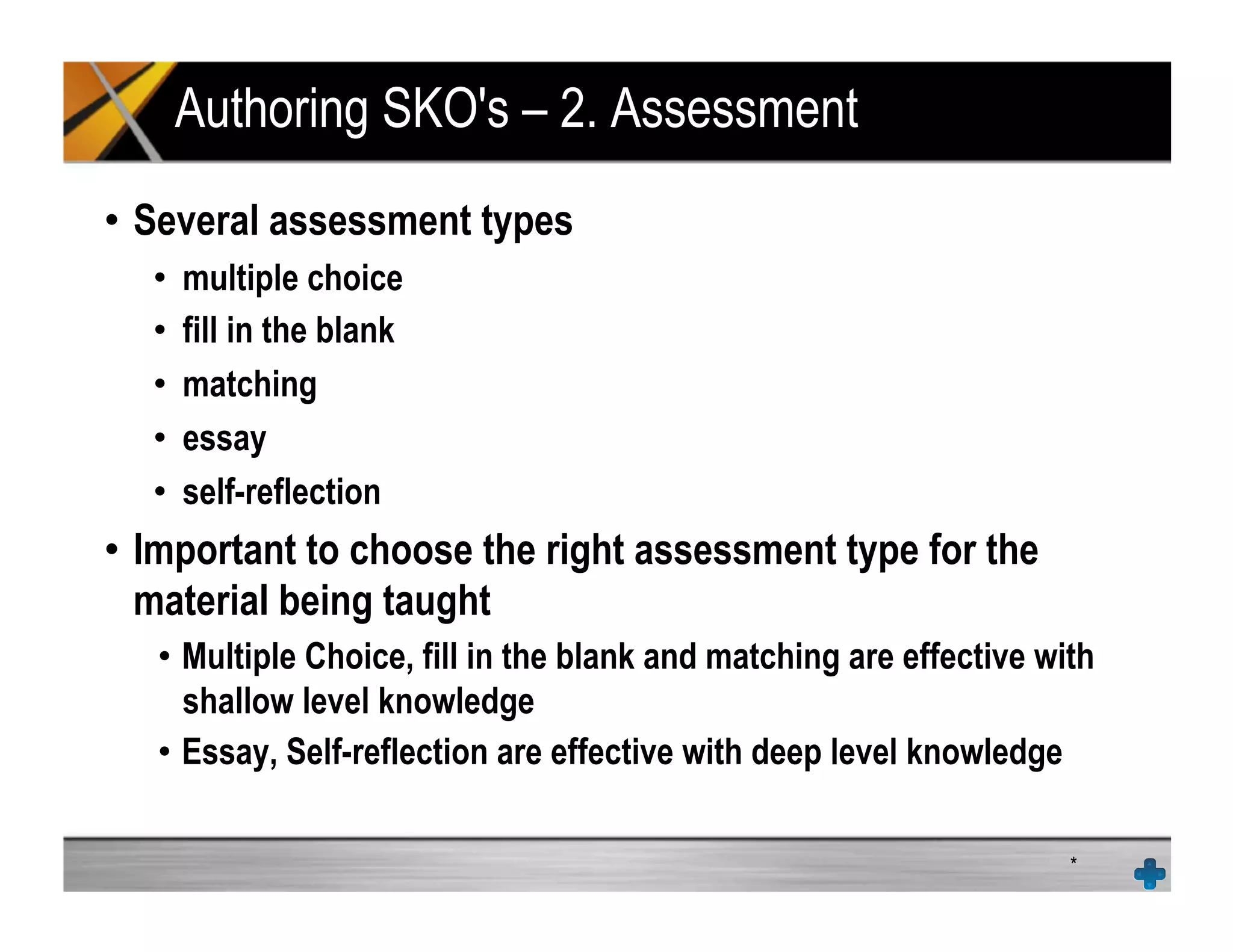 Authoring SKO's – 2. Assessment
•  Several assessment types
•  multiple choice
•  fill in the blank
•  matching
•  essay
•  self-reflection
•  Important to choose the right assessment type for the
material being taught
•  Multiple Choice, fill in the blank and matching are effective with
shallow level knowledge
•  Essay, Self-reflection are effective with deep level knowledge
*
 