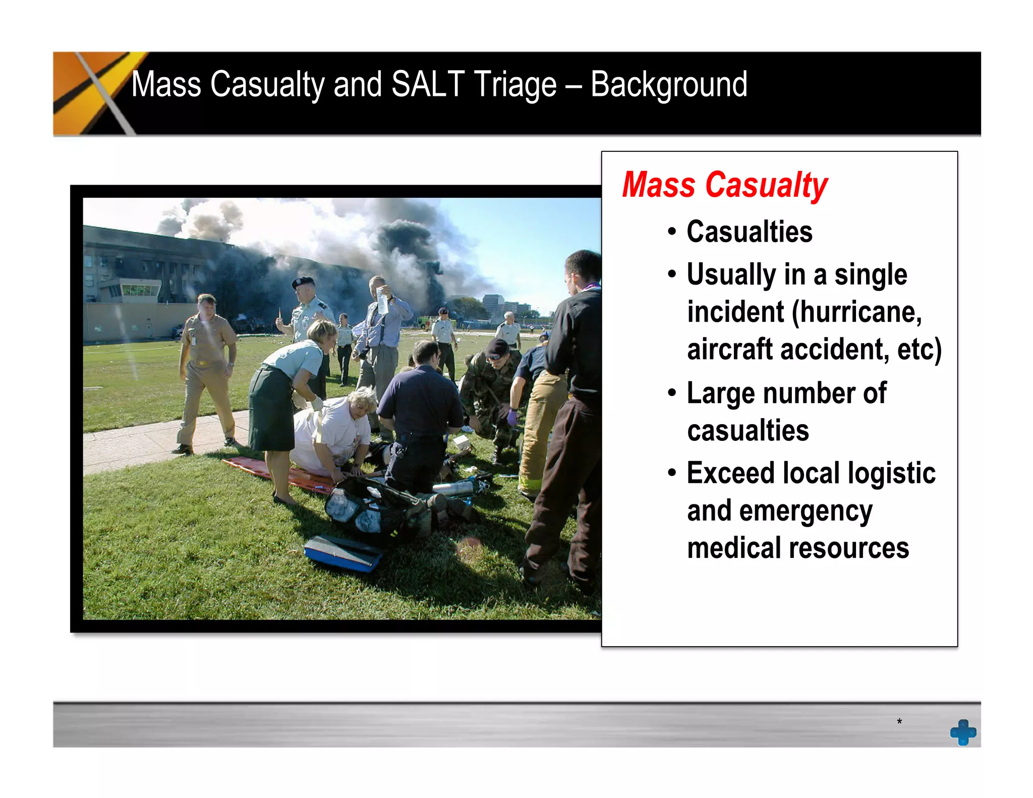 Mass Casualty and SALT Triage – Background
*
Mass Casualty
•  Casualties
•  Usually in a single
incident (hurricane,
aircraft accident, etc)
•  Large number of
casualties
•  Exceed local logistic
and emergency
medical resources
 