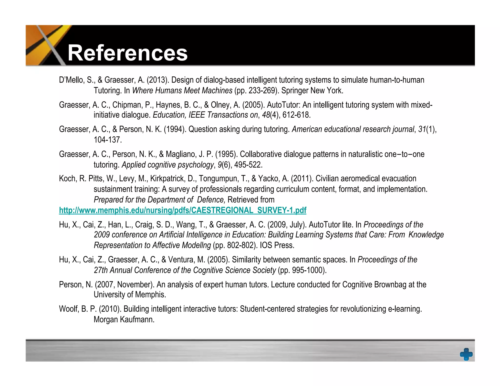 References
D’Mello, S., & Graesser, A. (2013). Design of dialog-based intelligent tutoring systems to simulate human-to-human
Tutoring. In Where Humans Meet Machines (pp. 233-269). Springer New York.
Graesser, A. C., Chipman, P., Haynes, B. C., & Olney, A. (2005). AutoTutor: An intelligent tutoring system with mixed-
initiative dialogue. Education, IEEE Transactions on, 48(4), 612-618.
Graesser, A. C., & Person, N. K. (1994). Question asking during tutoring. American educational research journal, 31(1),
104-137.
Graesser, A. C., Person, N. K., & Magliano, J. P. (1995). Collaborative dialogue patterns in naturalistic one-to-one
tutoring. Applied cognitive psychology, 9(6), 495-522.
Koch, R. Pitts, W., Levy, M., Kirkpatrick, D., Tongumpun, T., & Yacko, A. (2011). Civilian aeromedical evacuation
sustainment training: A survey of professionals regarding curriculum content, format, and implementation.
Prepared for the Department of Defence, Retrieved from
http://www.memphis.edu/nursing/pdfs/CAESTREGIONAL_SURVEY-1.pdf
Hu, X., Cai, Z., Han, L., Craig, S. D., Wang, T., & Graesser, A. C. (2009, July). AutoTutor lite. In Proceedings of the
2009 conference on Artificial Intelligence in Education: Building Learning Systems that Care: From Knowledge
Representation to Affective Modellng (pp. 802-802). IOS Press.
Hu, X., Cai, Z., Graesser, A. C., & Ventura, M. (2005). Similarity between semantic spaces. In Proceedings of the
27th Annual Conference of the Cognitive Science Society (pp. 995-1000).
Person, N. (2007, November). An analysis of expert human tutors. Lecture conducted for Cognitive Brownbag at the
University of Memphis.
Woolf, B. P. (2010). Building intelligent interactive tutors: Student-centered strategies for revolutionizing e-learning.
Morgan Kaufmann.
 