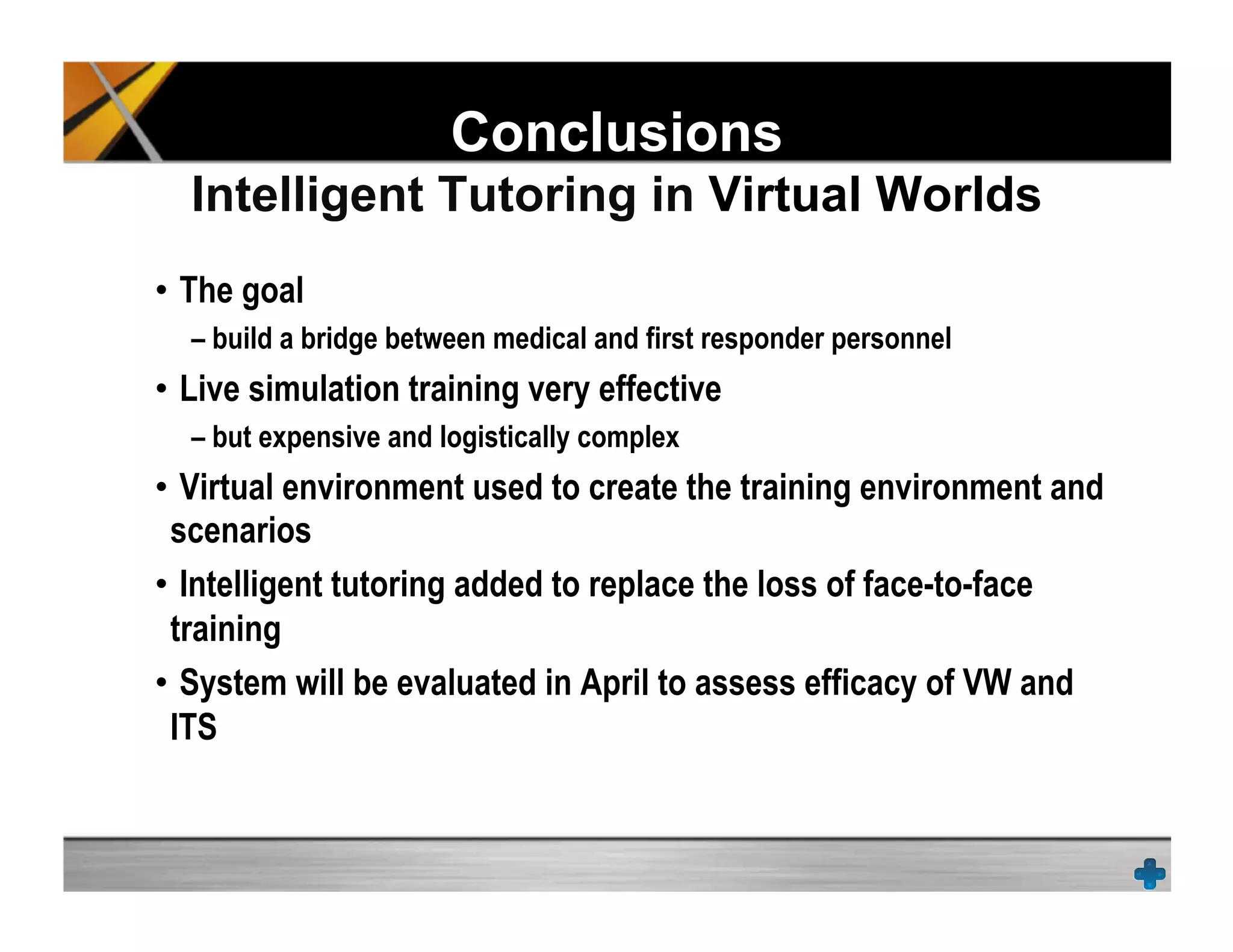 Conclusions
Intelligent Tutoring in Virtual Worlds
•  The goal
– build a bridge between medical and first responder personnel
•  Live simulation training very effective
– but expensive and logistically complex
•  Virtual environment used to create the training environment and
scenarios
•  Intelligent tutoring added to replace the loss of face-to-face
training
•  System will be evaluated in April to assess efficacy of VW and
ITS
 