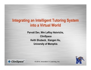 Integrating an Intelligent Tutoring System
into a Virtual World
Parvati Dev, Wm LeRoy Heinrichs,
CliniSpace
Keith Shubeck, Xiangen Hu,
University of Memphis
© 2014, Innovation in Learning, Inc.
 