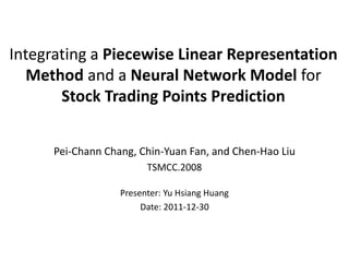 Integrating a Piecewise Linear Representation
   Method and a Neural Network Model for
       Stock Trading Points Prediction


      Pei-Chann Chang, Chin-Yuan Fan, and Chen-Hao Liu
                         TSMCC.2008

                   Presenter: Yu Hsiang Huang
                        Date: 2011-12-30
 