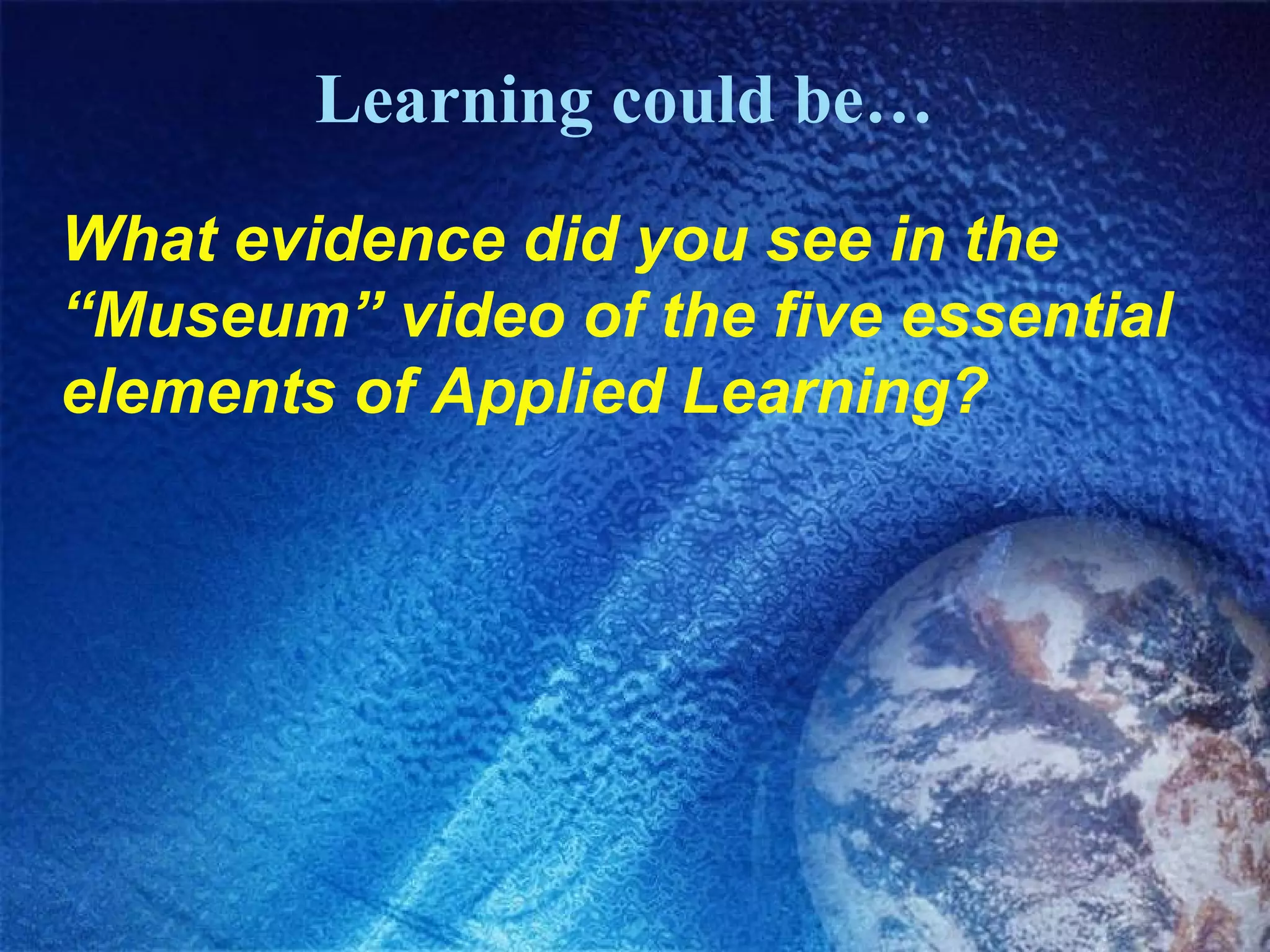 Learning could be… What evidence did you see in the “Museum” video of the five essential elements of Applied Learning? 