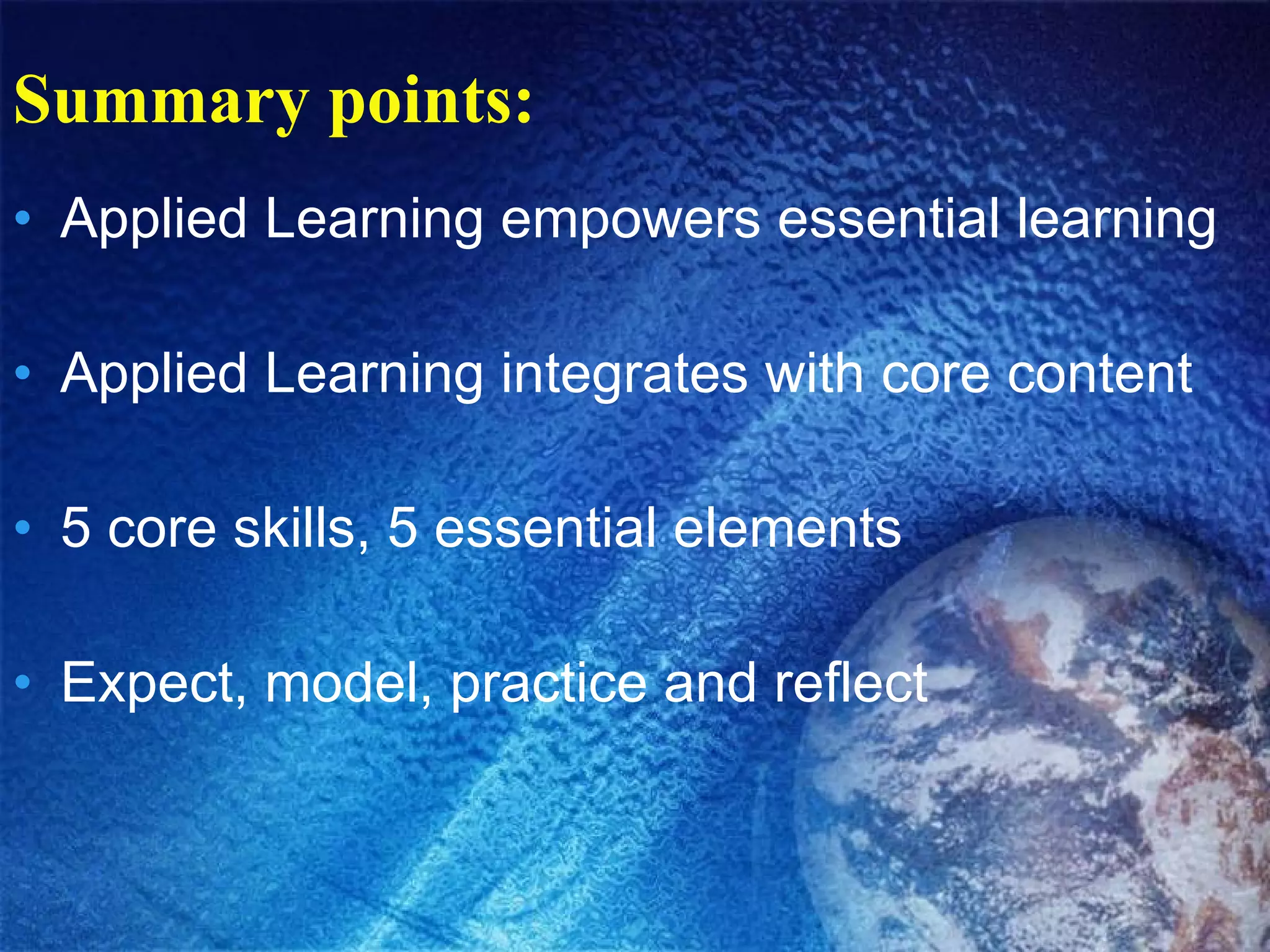 Summary points: Applied Learning empowers essential learning Applied Learning integrates with core content 5 core skills, 5 essential elements Expect, model, practice and reflect 
