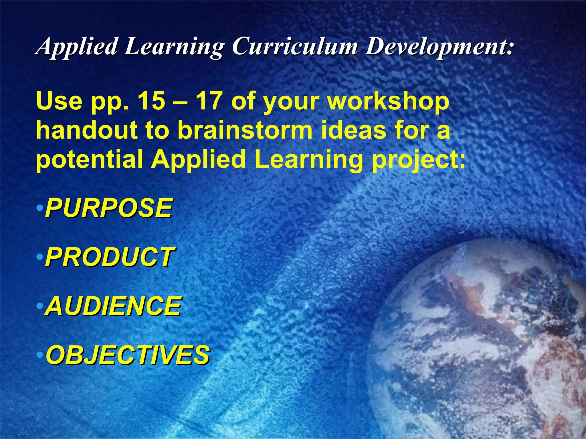 Applied Learning Curriculum Development: Use pp. 15 – 17 of your workshop handout to brainstorm ideas for a potential Applied Learning project: PURPOSE PRODUCT AUDIENCE OBJECTIVES 