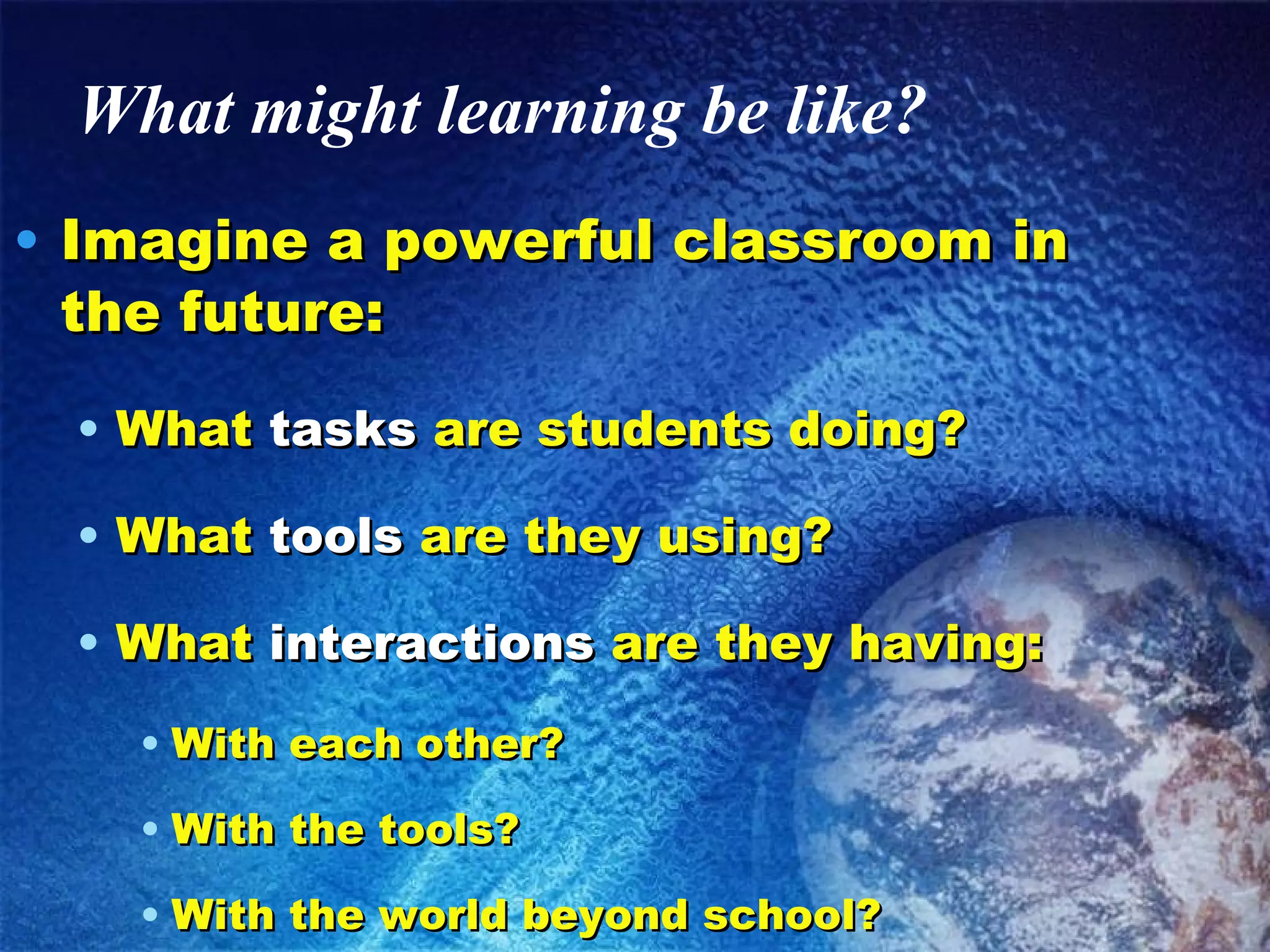 What might learning be like? Imagine a powerful classroom in the future: What  tasks  are students doing? What  tools  are they using? What  interactions  are they having: With each other? With the tools? With the world beyond school? 