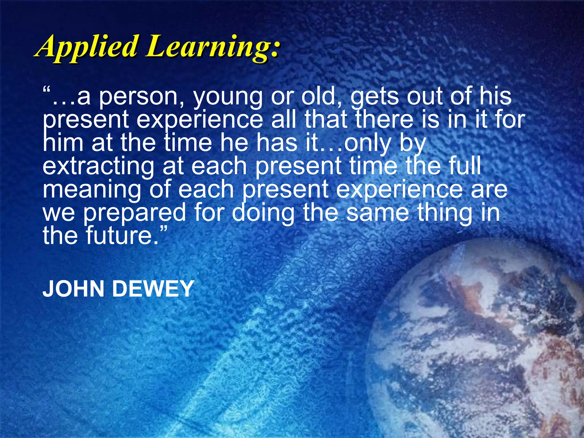 Applied Learning: “…a person, young or old, gets out of his present experience all that there is in it for him at the time he has it…only by extracting at each present time the full meaning of each present experience are we prepared for doing the same thing in the future.” JOHN DEWEY 