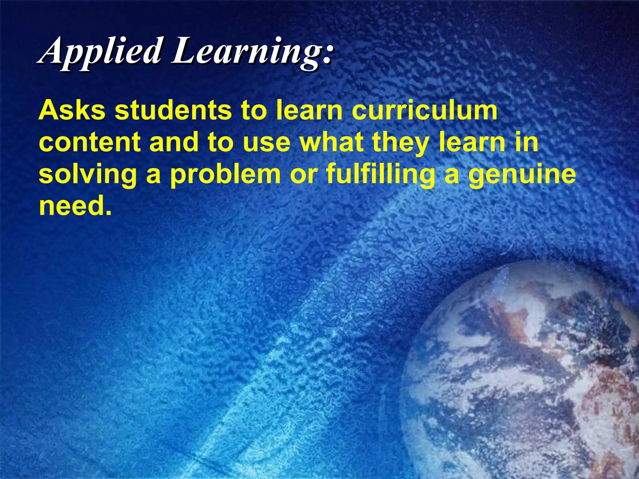Applied Learning: Asks students to learn curriculum content and to use what they learn in solving a problem or fulfilling a genuine need. 