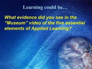 Learning could be… What evidence did you see in the “Museum” video of the five essential elements of Applied Learning? 