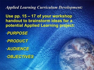 Applied Learning Curriculum Development: Use pp. 15 – 17 of your workshop handout to brainstorm ideas for a potential Applied Learning project: PURPOSE PRODUCT AUDIENCE OBJECTIVES 