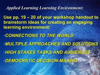 Applied Learning Learning Environment: Use pp. 19 – 20 of your workshop handout to brainstorm ideas for creating an engaging learning environment: CONNECTIONS TO THE WORLD MULTIPLE APPROACHES AND SOLUTIONS HIGH STAKES TASKS AND AUDIENCES DEMOCRATIC DECISION-MAKING 