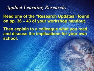Applied Learning Research: Read one of the “Research Updates” found on pp. 36 – 43 of your workshop handout. Then explain to a colleague what you read, and discuss the implications for your own school. 